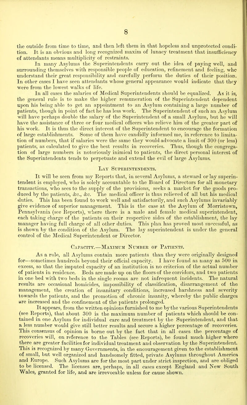 the outside from time to time, and then left them in that liopeless and unprotected condi- tion. It is an obvious and long recognized maxim of lunacy treatment that insufficiency of attendants means multiplicity of restraints. In many Asylums the Superintendents carry out the idea of paying well, and surrounding themselves with responsible people of education, refinement and feeling, whc understand their great responsil)ility and carefully perform the duties of their position. In other cases I have seen attendants whose general appearance would indicate that they were from the lowest walks of life. In all cases the salaries of Medical Superintendents should be equalized. As it is, the general rule is to make the liigher remuneration of the Superintendent dependent upon his being able to get an appointment to an Asylum containing a large number of patients, though in point of fact he has less work. The Superintendent of such an Asylum will have perhaps double the salary of the Superintendent of a small Asylum, but he will have the assistance of three or four medical officers who relieve him of the greater part of his work. It is thus the direct interest of the Superintendent to encourage the formation of large establishments. Some of them have candidly informed me, in reference to limita- tion of numbers, that if salaries were the same they would advocate a limit of 300 (or less) patients, as calculated to give the best results in recoveries. Thus, though the congrega- tion of large numbers is notoriously inimical to patients, the direct personal interest of the Superintendents tends to perpetuate and extend the evil of large Asylums. Lay Superintendents. It will be seen from my Reports that, in several Asylums, a steAvard or lay superin- tendent is employed, who is solely accountable to the Board of Directors for all monetary transactions, who sees to the supply of the provisions, seeks a market for the goods pro- duced by the patients, &c., &c. The medical officer is thus relieved of all but his medical duties. This has been found to work well and satisfactorily, and such Asylums invariably give evidence of superior management. This is the case at the Asylum of Morristown, Pennsylvania (see Reports), where there is a male and female medical superintendent, each taking charge of the patients on their respective sides of the establishment, the lay manager having full charge of all other duties. This plan has proved most successful, as is shown by the condition of the Asylum. The lay superintendent is under the general control of the Medical Superintendent or Director. Capacity.—Maximum Number of Patients. As a rule, all Asylums contain more patients than they were originally designed for—sometimes hundreds beyond their official capacity. I have found as many as 500 in excess, so that the imputed capacity of an institution is no criterion of the actual number of patients in residence. Beds are made up on the floors of the corridors, and two patients in one bed with two beds in the single rooms are not infrequent incidents. The natural results are occasional homicides, impossibility of classification, disarrangement of the management, the creation of insanitary conditions, increased harshness and severity towards the patients, and the promotion of chronic insanity, whereby the public charges are increased and the confinement of the jjatients prolonged. It appears, from the written opinions furnished to me by the various Superintendents (see Reports), that about 300 is the maximum number of patients which should be con- tained in one Asylum for individual cai-e and treatment by the Superintendent, and that a less number would give still better results and secure a higher percentage of recoveries. This consensus of opinion is borne out by the fact that in all cases the percentage of recoveries will, on reference to the Tables (see Reports), be found much higher where there are greater facilities for individual treatment and observation by the Superintendent. This is recognized by many Governments, in the encouragement given to the establishment of small, but well organized and handsomely fitted, private Asylums throughout America and Europe. Such Asylums are for the most part under strict inspection, and are obliged to be licensed. The licenses are, perhaps, in all cases except England and New South Wales, granted for life, and are irrevocable unless for cause shown.