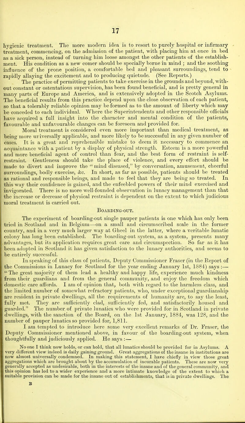 hygienic treatment. The more modern idea is to resort to purely hospital or infirmary ' treatment, commencing, on the admission of the patient, with placing him at once in bed as a sick person, instead of turning him loose amongst the other patients of the establish- ment. His condition as a new comer should be specially borne in mind ; and the soothing influence of the prone position, a comfortable bed and pleasant surroundings, tend to ^ rapidly allaying the excitement and to producing quietude. (See Reports.) The practice of permitting jjatients to take exercise in the grounds and beyond, with- out constant or ostentatious supervision, has been found beneficial, and is pretty general in many parts of Europe and America, and is extensively adopted in the Scotch Asylums. The beneficial results from this practice depend upon the close observation of each patient, so that a tolerably reliable opinion may be formed as to the amount of liberty which may be conceded to each individual. Where the Superintendents and other responsible officials have acquired a full insight into the character and mental condition of the patients, favourable and unfa\'ourable changes can be foreseen and provided for. Moral treatment is considered even more important than medical treatment, as being more uriversally applicable, and more likely to be successful in any given number of cases. It is a great and reprehensible mistake to deem it necessary to commence an acquaintance with a patient by a display of physical strength. Esteem is a more powerful and more beneficial agent of control than fear, and the best form of restraint is self- restraint. Gentleness should take the place of violence, and every effort should be made to divert and improve the mind diseased, by conversation, amusement, cheerful surroundings, bodly exercise, &c. In short, as far as possible, patients should be treated as rational and responsible beings, and made to feel that they are being so treated. In this way their confidence is gained, and the enfeebled powers of their mind exercised and invigorated. There is no more well-founded observation in lunacy management than that the increase or decrease of physical restraint is dependent on the extent to which judicious moral treatment is carried out. BOAKDING-OUT. The experiment of boarding-out single pauper patients is one which has only been tried in Scotland and in Belgium—on a small and circumscribed scale in the former country, and in a very much larger way at Gheel in the latter, where a veritable lunatic colony has long been established. The boarding-out system, as a system, presents many advantages, but its application requires great care and circumspection. So far as it has been adopted in Scotland it has given satisfaction to the lunacy authorities, and seems to be entirely successful. In speaking of this class of patients. Deputy Commissioner Eraser (in the Report of the Commissions in Lunacy for Scotland for the year ending January 1st, 1884) says :—  The great majority of them lead a healthy and happy life, experience much kindness from their guardians and from the general community, and enjoy the freedom which domestic care affords. I am of opinion that, both with regard to the harmless class, and the limited number of somewhat refractory patients, who, under exceptional guardianship are resident in private dwellings, all the requirements of humanity are, to say the least, fully met. They are sufficiently clad, sufficiently fed, and satisfactorily housed and guarded. The number of pi'ivate lunatics who were provided for in Scotland in private dwellings, with the sanction of the Board, on the 1st January, 1884, was 128, and the number of pauper lunatics so provided for, 1,811. I am tempted to introduce here some very excellent remarks of Dr. Eraser, the Deputy Commissioner mentioned above, in favour of the boarding-out system, when thoughtfully and judiciously applied. He says :— No one I think now holds, or can hold, that all lunatics should be provided for in Asylums. A very different view indeed is daily gaining ground. Great aggregations of the insane in institutions are now almost universally condemned. In making this statement, I have chiefly in view those great aggregations which are brought about by the accumulation of incurable patients. These are now very generally accepted as undesirable, both in the interests of the insane and of the general community, and this opinion has led to a wider experience and a more intimate knowledge of the extent to which a suitable provision can be made for the insane out of establishments, that is in private dwellings. The B