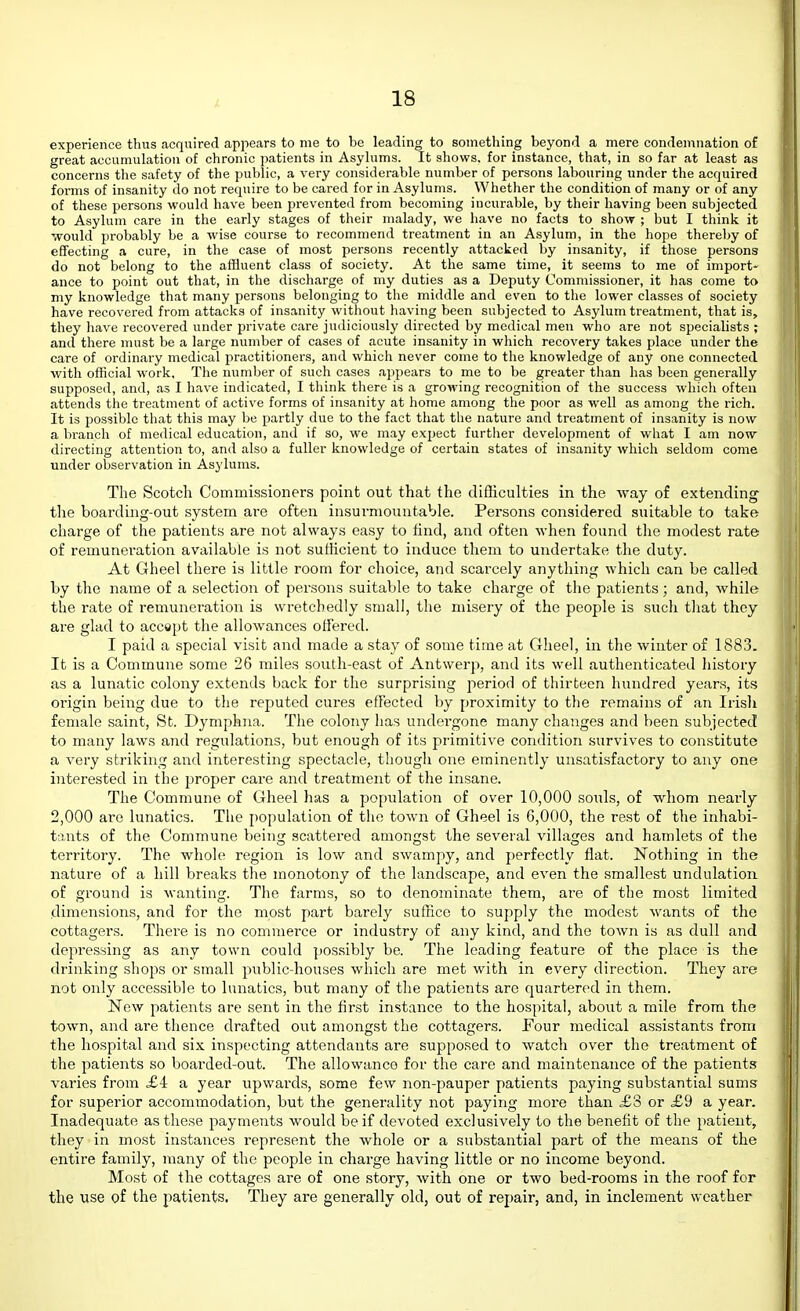 experience thus acquired appears to me to be leading to something beyond a mere condemnation of great accumulation of chronic patients in Asylums. It shows, for instance, that, in so far at least as concerns the safety of the public, a very considerable number of persons labouring under the acquired forms of insanity do not require to be cared for in Asylums. Whether the condition of many or of any of these jjersons would have been prevented from becoming incurable, by their having been subjected to Asylum care in the early stages of their malady, we have no facts to show ; but I think it would probably be a wise course to recommend treatment in an Asylum, in the hope thereby of effecting a cure, in the case of most persons recently attacked by insanity, if those persons do not belong to the affluent class of society. At the same time, it seems to me of import- ance to point out that, in the discharge of my duties as a Deputy Commissioner, it has come to my knowledge that many persons belonging to the middle and even to the lower classes of society have recovered from attacks of insanity without having been subjected to Asylum treatment, that is, they have recovered under private care judiciously directed by medical men who are not specialists ; and there must be a large number of cases of acute insanity in which recovery takes place under the care of ordinary medical practitioners, and which never come to the knowledge of any one connected with official work. The number of such cases appears to me to be greater than has been generally supposed, and, as I have indicated, I think tliere is a growing recognition of the success which often attends the treatment of active forms of insanity at home among the poor as well as among the rich. It is possible that this may be partly due to the fact that the nature and treatment of insanity is now a branch of medical education, and if so, we may expect further development of what I am now directing attention to, and also a fuller knowledge of certain states of insanity which seldom come under observation in Asylums. The Scotch Commissioners point out that the difficulties in the way of extending the boarding-out system are often insurmountable. Persons considered suitable to take charge of the patients are not always easy to find, and often when found the modest rate of remuneration available is not sufficient to induce them to undertake tlie duty. At Gheel there is little room for choice, and scarcely anything which can be called by the name of a selection of persons suitable to take charge of the patients; and, while the rate of remuneration is wretchedly small, the misery of the people is such tliat they are glad to accept the allowances offered. I paid a special visit and made a stay of some time at Gheel, in the winter of 1883. It is a Commune some 26 miles south-east of Antwerp, and its well authenticated liistory as a lunatic colony extends back for the surprising period of thirteen hundred years, its origin being due to tlie reputed cures effected by proximity to the remains of an Irish female saint, St. Dymphna. The colony has undergone many changes and been subjected to many laws and regulations, but enough of its primitive condition survives to constitute a very striking and interesting spectacle, though one eminently unsatisfactory to any one interested in the proper care and treatment of the insane. The Commune of Gheel has a population of over 10,000 souls, of whom nearly 2,000 are lunatics. The population of the town of Gheel is 6,000, the rest of the inhabi- t;ints of the Commune being scattered amongst the several villages and hamlets of the O O O territory. The whole region is low and swam]iy, and perfectly flat. Nothing in the nature of a hill breaks the monotony of the landscape, and even the smallest undulation of ground is wanting. The farms, so to denominate them, are of the most limited dimensions, and for the most part barely suffice to supply the modest wants of the cottagers. There is no commerce or industry of any kind, and the toAvn is as dull and depressing as any town could possibly be. The leading feature of the place is the drinking shops or small public-houses which are met with in every direction. They are not only accessible to lunatics, but many of the patients are quartered in them. New patients are sent in the first instance to the hospital, about a mile from the town, and are thence drafted out amongst the cottagers. Pour medical assistants from the hospital and six inspecting attendants are supposed to watch over the treatment of the patients so boarded-out. The allowance for the care and maintenance of the patients varies from £4 a year upwai'ds, some few non-pauper patients paying substantial sums for superior accommodation, but the generality not paying more than £3 or £9 a year. Inadequate as these payments would be if devoted exclusively to the benefit of the patient, they in most instances represent the whole or a substantial part of the means of the entire family, many of the people in charge having little or no income beyond. Most of the cottages are of one story, with one or two bed-rooms in the roof for the use of the patients. They are generally old, out of repair, and, in inclement weather