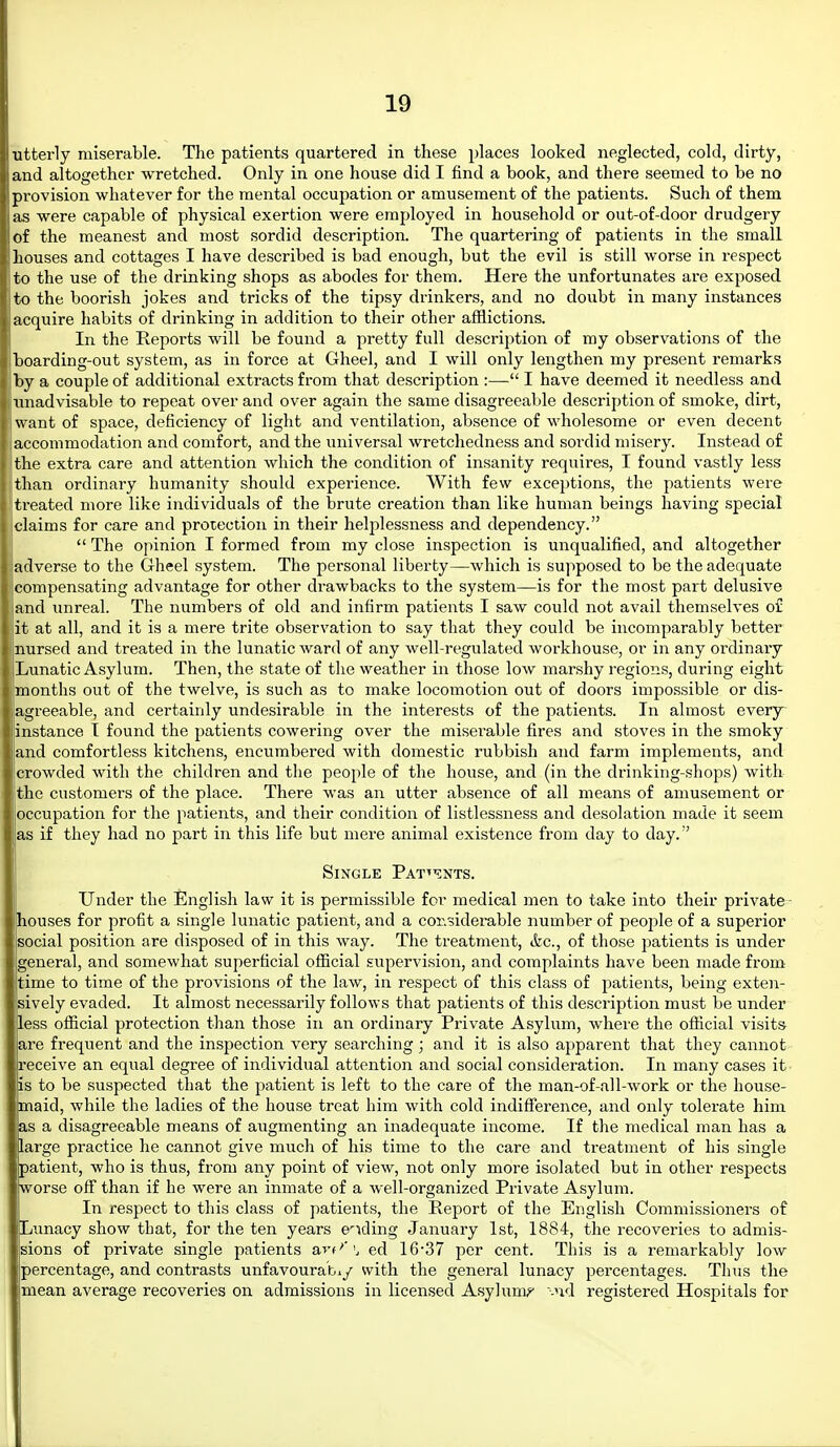 utterly miserable. The patients quartered in these places looked neglected, cold, dirty, and altogether wretched. Only in one house did I find a book, and there seemed to be no provision whatever for the mental occupation or amusement of the patients. Such of them as were capable of physical exertion were employed in household or out-of-door drudgery of the meanest and most sordid description. The quartering of patients in the small houses and cottages I have described is bad enough, but the evil is still worse in respect to the use of the drinking shops as abodes for them. Here the unfortunates are exposed to the boorish jokes and tricks of the tipsy drinkers, and no doubt in many instances acquire habits of drinking in addition to their other afflictions. In the Reports will be found a pretty full description of my observations of the boarding-out system, as in force at Gheel, and I will only lengthen my present remarks by a couple of additional extracts from that description :— I have deemed it needless and xmadvisable to repeat over and over again the same disagreeable description of smoke, dirt, want of space, deficiency of light and ventilation, absence of wholesome or even decent accommodation and comfort, and the universal wretchedness and sordid misery. Instead of the extra care and attention which the condition of insanity requires, I found vastly less than ordinary humanity should experience. With few exceptions, the patients wei-e treated more like individuals of the brute creation than like human beings having special claims for care and protection in their helplessness and dependency.  The opinion I formed from my close inspection is unqualified, and altogether adverse to the Gheel system. The personal liberty—Avhich is supposed to be the adequate compensating advantage for other drawbacks to the system—is for the most part delusive and unreal. The numbers of old and infirm patients I saw could not avail themselves o£ lit at all, and it is a mere trite observation to say that they could be incomparably better nursed and treated in the lunatic ward of any well-regulated workhouse, or in any ordinary Lunatic Asylum. Then, the state of the weather in those low marshy regions, during eight I months out of the twelve, is such as to make locomotion out of doors impossible or dis- agreeable, and certainly undesirable in the interests of the patients. In almost every instance t found the patients cowering over the misei-able fires and stoves in the smoky and comfortless kitchens, encumbered with domestic rubbish and farm implements, and crowded with the children and the people of the house, and (in the drinking-shops) with the customers of the place. There was an utter absence of all means of amusement or occupation for the patients, and their condition of listlessness and desolation made it seem as if they had no part in this life but mere animal existence from day to day. Single Pat;nts. Under the English law it is permissible for medical men to take into their private- houses for profit a single lunatic patient, and a considerable number of people of a superior social position are disposed of in this way. The treatment, &c., of those patients is under general, and somewhat superficial ofiicial supervision, and complaints have been made from time to time of the provisions of the law, in respect of this class of patients, being exten- sively evaded. It almost necessarily follows that patients of this description must be under less official protection than those in an ordinary Private Asylum, where the official visits are frequent and the inspection very searching ; and it is also apparent that they cannot receive an equal degree of individual attention and social consideration. In many cases it is to be suspected that the patient is left to the care of the man-of-all-work or the house- maid, while the ladies of the house treat him with cold indifference, and only tolerate him as a disagreeable means of augmenting an inadequate income. If the medical man has a large practice he cannot give much of his time to the care and treatment of his single patient, who is thus, from any point of view, not only more isolated but in other respects worse off than if he were an inmate of a well-organized Private Asylum. In respect to this class of patients, the Report of the English Commissioners of Lunacy show that, for the ten years eliding January 1st, 1884, the recoveries to admis- sions of private single patients art''', ed 16-37 per cent. This is a remarkably low percentage, and contrasts unfavourabiy with the general lunacy percentages. Tims the mean average recoveries on admissions in licensed Asylums -nd registered Hospitals for