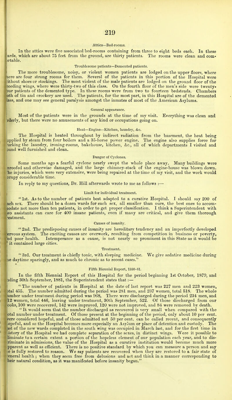Attics—Bed-rooms. In the attics were five associated bed-rooms containing from three to eight beds each. In these ards, -which are about 75 feet from the ground, are thirty patients. Tiie rooms were clean and com- )rtable. Troublesome patients—^Demented patients. The more troublesome, noisy, or violent women patients are lodged on the upper floors, where lere are four strong rooms for them. Several of the patients in this portion of the Ilospital were ithout shoes or stockings. The most violent of the male patients are lodged on the ground floor of the seeding wings, where were thirty-two of this class. On the fourth floor of the men's side were twenty- )ur patients of the demented type. In these rooms were from two to fourteen bedsteads. Chambers Dth of tin and crockery are used. The patieuts, for the most part, in this Hospital are of the demented ass, and one may see general paralysis amongst the inmates of most of the American Asylums. General appearance. Most of the patients were in the grounds at the time of my visit. Everything was clean and rderly, but there were no amusements of any kind or occupations going on. Heat—Engine—Kitchen, laundry, &c. The Hospital is heated throughout by indirect radiation from the basement, the heat being pplied by steam from four boilers and a 35-horse power engine. The engine also supplies force for ■orking the laundry, ironing-rooms, bakehouse, kitchen, &c., all of which dejaartments I visited and |[)und well furnished and clean. Danger of Cyclones. Some months ago a fearful cyclone nearly swept the whole place away. Many buildings were nroofed and otherwise damaged, and the large chimney-stack of the engine-house was blown down, he injuries, which were very extensive, were being repaired at the time of my visit, and the work would jcupy considerable time. In reply to my questions, Dr. Hill afterwards wrote to me as follows :— Limit for individual treatment. 1st. As to the number of patients best adapted to a curative Hospital. I should say 200 of ,ch sex. There should be a dozen wards for each sex, all smaller than ours, the best ones to accom- odate not more than ten patients, in order to get jiroper classification. I think a Superintendent with o assistants can care for 400 insane patients, even if many are critical, and give them thorough ■eatment. Causes of insanitj-. 2nd. The predisposing causes of insanity are hereditary tendency and an imperfectly developed ervous system. The exciting causes are overwork, resulting from competition in business or poverty, ad poor health. Intemperance as a cause, is not nearly so prominent in this State as it would be it contained large cities. Treatment. 3rd. Our treatment is chiefly tonic, with sleeping medicine. We give sedative medicine during 18 daytime sparingly, and as much to chronic as to recent cases. Fifth Biennial Report, lSSO-81. In the fifth Biennial Report of this Hospital for the period beginning Ist October, 1879, and iding 30th September, 1881, the Superintendent states that:— The number of patients in Hospital at the date of last report was 227 men and 223 women, )tal 455. The number admitted during the period was 281 men, and 237 women, total 518. The whole umber imder treatment during period was 968, There were discharged during the period 234 men, and 12 women, total 446, leaving under treatment, 30th September, 522. Of those discharged from our Doks, 100 were recovered, 142 were improved, 120 were not improved, and 84 were removed by death. It would seem that the number discharged as recovered is very small when compared with the otal number under treatment. Of those present at the beginning of the period, only about 10 per cent, rere considered hopeful, and of those admitted not 50 per cent, can be called recent, and consequently opeful, and so the Hospital becomes more especially an Asylum or place of detention and custody. The 1st of the new wards completed in the south wing was occupied in March last, and for the first time in istory of the Hospital we had complete separation of the sexes, in distinct wings. Were it possible to liminate to a certain extent a portion of the hopeless element of our population eacli year, and to dis- riminate in admissions, the value of the Hospital as a curative institution would become much more pparent as well as eflicient. There is no positive standard by which you can measure a person and say e is fully restored to reason. We say patients are recovered when they are restored to a fair state of eneral health ; when they seem free from delusions and act and think in a manner corresponding to heir natural condition, as it was manifested before insanity began.