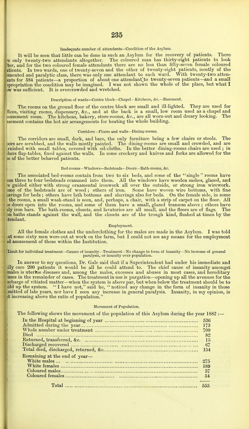 Inadequate number of attendents—Condition of the Asylum. It will be seen that little can be done in such an Asylum for the recovery of patients. There ■e only twenty-two attendants altogether. The coloured man has thirty-eight patients to look ter, and for the two coloured female attendants there are no less than fifty-seven female coloured itients. In two wards, one of twenty-seven and the other of twenty-eight patients, mostly of the imented and paralytic class, there was only one attendant to each ward. With twenty-two atten- mts for 584 patients—a proportion of about one attendant^to twenty-seven patients—and a small )propriation the condition may be imagined. I was not shown the whole of the place, but what I iW was sufficient. It is overcrowded and wretched. Description of wards—Centre block—Chapel—Kitchens, &o.—Basement. The rooms on the ground floor of the centre block are small and ill-lighted. They are used for Eces, visiting rooms, dispensary, &c., and at the back is a small, low room used as a chapel and nusement room. The kitchens, bakery, store-rooms, &c., are all worn-out and dreary looking. The isement contains the hot air arrangements for heating the whole building. Corridors —Floors and walls—Dininej-rooms. The corridors are small, dark, and bare, the only furniture being a few chairs or stools. The )Ors are scrubbed, and the walls mostly painted. The dining-rooms are small and crowded, and are mished with small tables, covered with oil-cloths. In the better dining-rooms chairs are used ; in hers flap-tables, fixed against the walls. In some crockery and knives and forks are allowed for the e of the better behaved patients. Bed-rooms—Windows—Bedsteads—Doors—Bath-rooms, &c. The associated bed-rooms contain from two to six beds, and some of the '' single  rooms have om three to four bedsteads crammed into them. All the windows have wooden sashes, glazed, and 'e guided either with strong ornamental ironwork all over the outside, or strong iron wirework. )me of the bedsteads are of wood ; others of iron. >Some have woven wire bottoms, with fine .avings for beds ; others have lath bottoms and shavings also for beds. On the female side, in some the rooms, a small wash-stand is seen, and, perhaps, a chair, with a strip of carpet on the floor. All .6 doors open into the rooms, and some of them have a small, glazed transom above ; others have ily iron bars. The bath-rooms, closets, and lavatories are all small, and the floors are of flags. The m baths stands against the wall, and the closets are of the trough kind, flushed at times by the ;tendant. Employment. All the female clothes and the underclothing for the males are made in the Asylum. I was told lat some sixty men were out at work on the farm, but I could not see any means for the employment id amusement of those within the Institution. Limit for individual treatment—Causes of insanity—Treatment—No change in form of insanity—No increase of general paralysis, or insanity over population. In answer to my questions. Dr. Gale said that if a Superintendent had under his immediate and lily care 200 patients it would be all he could attend to. The chief cause of insanity amongst males is uterrne diseases and, among the males, excesses and abuses in most cases, and hereditary uses in the remainder of cases. The treatment in use is purgation—opening up all the avenues for the scharge of vitiated matter—when the system is above par, but when below the treatment shoiild be to did up the system. I have not, said he, noticed any change in the form of insanity in those .mitted of late years, nor have I seen any increase in general paralysis. Insanity, in my opinion, is it increasing above the ratio of population. Movement of Population. The following shows the movement of the population of this Asylum during the year 1882 :— In the Hospital at beginning of year 536 Admitted during the year... 173 Whole number uniler treatment 709 Died 82 Returned, transferred, &c 15 Discharged recovered 67 Total died, discharged, returned, &c 154 Remaining at the end of year- White males 275 White females 189 Coloured males 37 Coloured females 54 Total 555