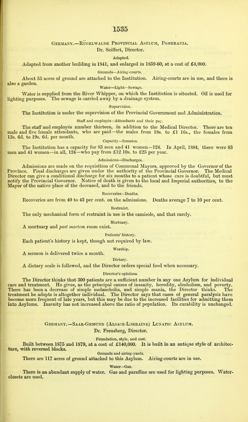 Germany.—Rugelwalde Provincial Asylum, Pomerania, Dr. Seififert, Director. Adapted. Adapted from another building in 1841, and enlarged in 1859-60, at a cost of £4,000. Grounds—Airing-courts. About 55 acres of ground are attached to the Institution. Airing-courts are in use, and there is also a garden. Water—Light—Sewage. Water is supplied from the River Whipper, on which the Institution is situated. Oil is used for lighting purposes. The sewage is carried away by a drainage system. Supervision. The Institution is under the supervision of the Provincial Government and Administration. Staff and employes—Attendants and tiieir pay. The staff and employes number thirteen, in addition to the Medical Director. There are ten male and five female attendants, who are paid—the males from 18s. to £1 16s., the females from 13s. 6d. to 19s. 6d. per month. Capacity—Inmates. The Institution has a capacity for 83 men and 41 women—124. In April, 1884, there were 83 men and 41 women—in all, 124—who pay from £12 10s. to £25 per year. Admissions—Discharges. Admissions are made on the requisition of Communal Mayors, approved by the Governor of the Province. Final discharges are given under the authority of the Provincial Governor. The Medical Director can give a conditional discharge for six months to a patient whose cui-e is doubtful, but must notify the Provincial Governor. Notice of death is given to the local and Imperial authorities, to the Mayor of the native place of the deceased, and to the friends. Recoveries—Deaths. Recoveries are from 40 to 45 per cent, on the admissions. Deaths average 7 to 10 per cent. Restraint. The only mechanical form of restraint in use is the camisole, and that rarely. Mortuary. A mortuary and post mortem room exist. Patients' history. Each patient's history is kept, though not required by law. Worship. A sermon is delivered twice a month. Dietary. A dietary scale is followed, and the Director orders special food when necessary. Director's opinions. The Director thinks that 300 patients are a sufficient number in any one Asylum for individual care and treatment. He gives, as the principal causes of insanity, heredity, alcoholism, and poverty. There has been a decrease of simple melancholia, and simple mania, the Director thinks. The treatment he adopts is altogether individual. The Director says that cases of general paralysis have become more frequent of late years, but this may be due to the increased facilities for admitting them into Asylums. Insanity has not increased above the ratio of population. Its curability is unchanged. Germany.—SA.4.R-GEMtrNr) (Alsace-Lorraine) Lunatic Asylum. Dr. Freusberg, Director. Foundation, style, and cost. Built between 1875 and 1879, at a cost of £140,000. It is built in an antique style of architec- ture, with reversed blocks. Grounds and airing-yards. There are 117 acres of ground attached to this Asylum. Airing-courts are in use. Water—Gas. There is an abundant supply of water. Gas and parafSne are used for lighting purposes. Water- closets are used.