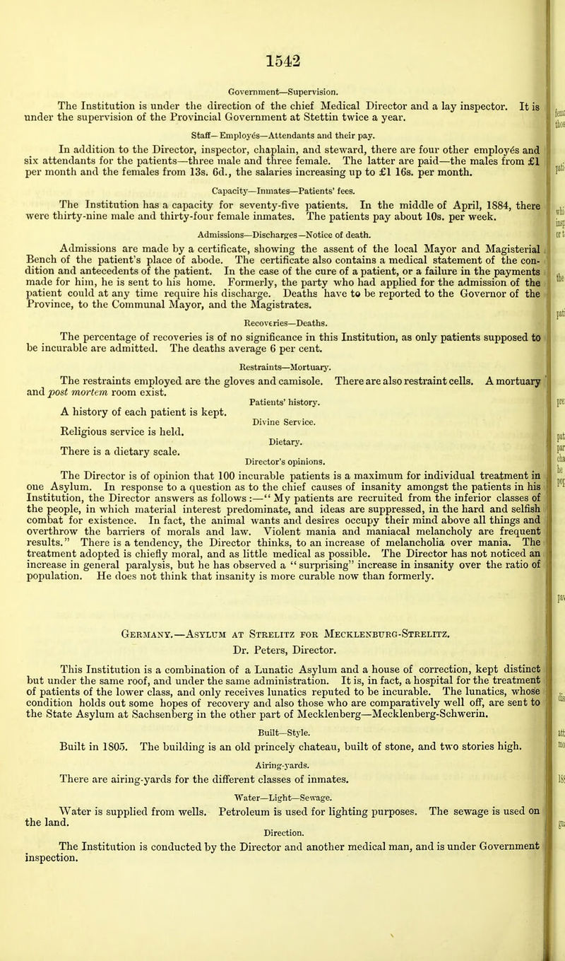 Government—Supervision. The Institution is under the direction of the chief Medical Director and a lay inspector. It is under the supervision of the Provincial Government at Stettin twice a year. Staff—Employes—Attendants and their pay. In addition to the Director, inspector, chaplain, and steward, there are four other employes and six attendants for the patients—three male and tlaree female. The latter are paid—the males from £1 per month and the females from 13s. 6d., the salaries increasing up to £1 16s. per month. Capacity—Inmates—Patients' fees. The Institution has a capacity for seventy-five patients. In the middle of April, 1884, there were thirty-nine male and thirty-four female inmates. The patients pay about 10s. per week. Admissions—Discharges—Notice of death. Admissions are made by a certificate, showing the assent of the local Mayor and Magisterial Bench of the patient's place of abode. The certificate also contains a medical statement of the con- dition and antecedents of the patient. In the case of the cure of a patient, or a failure in the payments made for him, he is sent to his home. Formerly, the party who had applied for the admission of the patient could at any time require his discharge. Deaths have to be reported to the Governor of the Province, to the Communal Mayor, and the Magistrates. Recoveries—Deaths. « The percentage of recoveries is of no significance in this Institution, as only patients supposed to be incurable are admitted. The deaths average 6 per cent. Restraints—Mortuary. The restraints employed are the gloves and camisole. There are also restraint cells. A mortuary and post mortem room exist. Patients' history. A history of each patient is kept. . Divine Service.  Religious service is held. Dietary. There is a dietary scale. Director's opinions. The Director is of opinion that 100 incurable patients is a maximum for individual treatment in one Asylum. In response to a question as to the chief causes of insanity amongst the patients in his Institution, tlie Director answers as follows :— My patients are recruited from the inferior classes of the people, in which material interest predominate, and ideas are suppressed, in the hard and selfish combat for existence. In fact, the animal wants and desires occupy their mind above all things and overthrow the barriers of morals and law. Violent mania and maniacal melancholy are frequent results. There is a tendency, the Director thinks, to an increase of melancholia over mania. The treatment adopted is chiefly moral, and as little medical as possible. The Director has not noticed an increase in general paralysis, but he has observed a  surprising increase in insanity over the ratio of population. He does not think that insanity is more curable now than formerly. Germany.—Asylum at Strelitz for Mecklenburg-Strelitz. Dr. Peters, Director. This Institution is a combination of a Lunatic Asylum and a house of correction, kept distinct but under the same roof, and under the same administration. It is, in fact, a hospital for the treatment of patients of the lower class, and only receives lunatics reputed to be incurable. The lunatics, whose condition holds out some hopes of recovery and also those who are comparatively well off, are sent to the State Asylum at Sachsenberg in the other part of Mecklenberg—Mecklenberg-Schwerin. Built—Style. Built in 1805. The building is an old princely chateau, built of stone, and two stories high. Airing-j-ards. There are airing-yards for the different classes of inmates. Water—Light—Sewage. Water is supplied from wells. Petroleum is used for lighting purposes. The sewage is used on the land. Direction. The Institution is conducted by the Director and another medical man, and is under Government inspection.