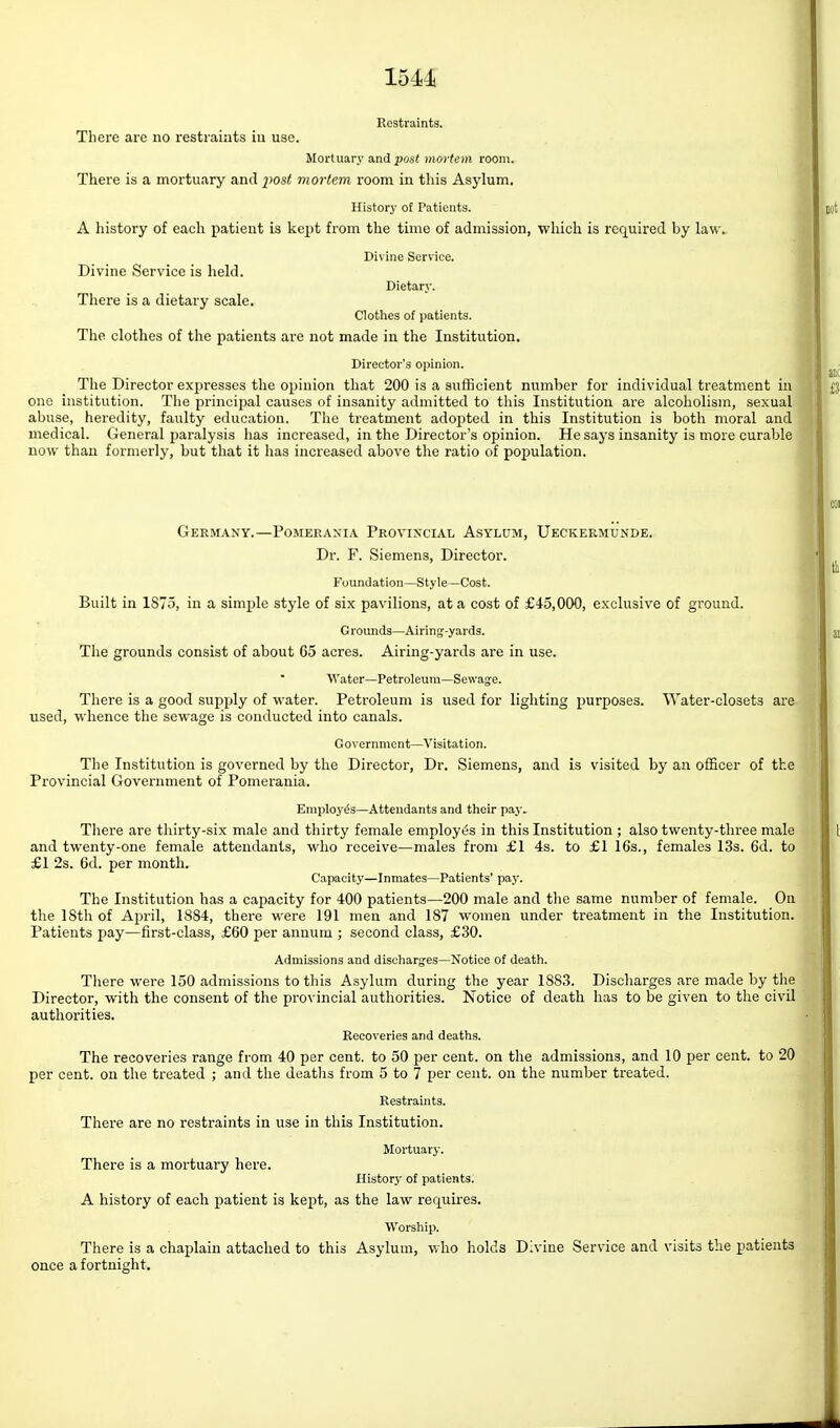 Restraints. There are no restraints in use. Mortuary and i50s< mortem room. There is a mortuary and j'ost mortem room in this Asylum, History of Patients. A history of each patient is kept from the time of admission, which is required by law. Divine Service. Divine Service is held. Dietary. There is a dietary scale. Clothes of patients. The clothes of the patients are not made in the Institution, Director's opinion. The Director expresses the opinion that 200 is a sufficient number for individual treatment in one institution. The principal causes of insanity admitted to this Institution are alcoholism, sexual abuse, heredity, faulty education. The treatment adopted in this Institution is both moral and medical. General paralysis has increased, in the Director's opinion. He says insanity is more curable now than formerly, but that it has increased above the ratio of population. Germany.—Pomeeaxia Provixcial Asylum, Ueckermunde. Dr. F. Siemens, Director. Foundation—Style—Cost. Built in 1875, in a simple style of six pavilions, at a cost of £45,000, exclusive of ground. Grounds—Airing-yards. The grounds consist of about 65 acres. Airing-yards are in use. Water—Petroleum—Sewage. There is a good supply of water. Petroleum is used for lighting purposes. Water-closets are used, whence the sewage is conducted into canals. Government—Visitation. The Institution is governed by the Director, Dr. Siemens, and is visited by an officer of the Provincial Government of Pomerania. Employes—Attendants and their pay. There are thirty-six male and thirty female employes in this Institution ; also twenty-three male and twenty-one female attendants, who receive—males from £1 4s. to £1 l6s., females 13s. 6d. to f 1 2s. 6d. per month. Capacity—Inmates—Patients' paj'. The Institution has a capacity for 400 patients—200 male and the same number of female. On the 18th of April, 1884, there were 191 men and 187 women under treatment in the Institution. Patients pay—first-class, £60 per annum ; second class, £30. Admissions and discharges—Notice of death. There were 150 admissions to this Asylum during the year 1883. Discharges are made by the Director, with the consent of the provincial authorities. Notice of death has to be given to the civil authorities. Recoveries and deaths. The recoveries range from 40 per cent, to 50 per cent, on the admissions, and 10 per cent, to 20 per cent, on the treated ; and tlie deatlis from 5 to 7 per cent, on the number treated. Restraints. There are no restraints in use in this Institution. Mortuary. There is a mortuary here. History of patients. A history of each patient is kept, as the law requires. Worship. There is a chaplain attached to this Asylum, who holds Divine Service and visits the patients once a fortnight.