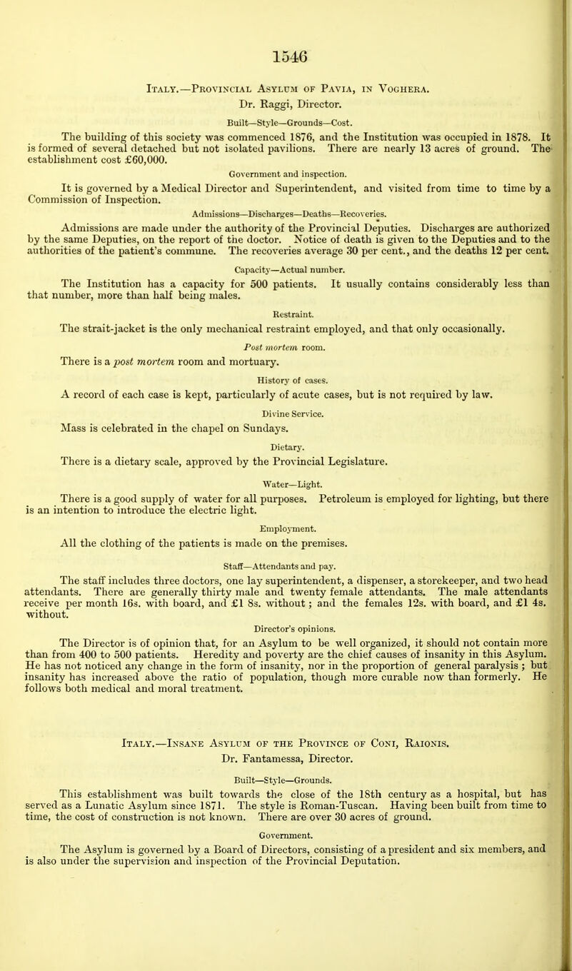 Italy.—Provincial Asylum of Pavia, in Voghera. Dr. Raggi, Director. Built—Style—Grounds—Cost. The building of this society was commenced 1876, and the Institution was occupied in 1878. It is formed of several detached but not isolated pavilions. There are nearly 13 acres of ground. The- establishment cost £60,000. Government and inspection. It is governed by a Medical Director and Superintendent, and visited from time to time by a Commission of Inspection. Admissions—Discharges—Deaths—Recox eries. Admissions are made under the authority of the Provincial Deputies. Discharges are authorized by the same Deputies, on the report of the doctor. Notice of death is given to the Deputies and to the authorities of the patient's commune. The recoveries average 30 per cent., and the deaths 12 per cent. Capacity—Actual number. The Institution has a capacity for 500 patients. It usually contains considerably less than that number, more than half being males. Restraint. The strait-jacket is the only mechanical restraint employed, and that only occasionally. Post mortem room. There is a post mortem room and mortuary. History of cases. A record of each case is kept, particularly of acute cases, but is not required by law. Divine Service. Mass is celebrated in the chapel on Sundays. Dietary. There is a dietary scale, approved by the Provincial Legislature. Water—Light. There is a good supply of water for all purposes. Petroleum is employed for lighting, but there is an intention to introduce the electric light. Employment. All the clothing of the patients is made on the premises. Staff—Attendants and pay. The staff includes three doctors, one lay superintendent, a dispenser, a storekeeper, and two head attendants. Tliere are generally thirty male and twenty female attendants. The male attendants receive per month 16s. with board, and £1 83. without; and the females 12s. with board, and £1 4s. without. Director's opinions. The Director is of opinion that, for an Asylum to be well organized, it should not contain more than from 400 to 500 patients. Heredity and poverty are the chief causes of insanity in this Asylum. He has not noticed any change in the form of insanity, nor in the proportion of general paralysis ; but insanity has increased above the ratio of population, though more curable now than formerly. He foUows both medical and moral treatment. Italy.—Insane Asylum of the Province of Coni, Raionis. Dr. Fantamessa, Director. Built—Style—Grounds. This establishment was built towards the close of the 18th century as a hospital, but has served as a Lunatic Asylum since 1871. The style is Roman-Tuscan. Having been built from time to time, the cost of construction is not known. There are over 30 acres of ground. Government. The Asylum is governed by a Board of Directors, consisting of a president and six members, and is also under the supervision and inspection of the Provincial Deputation.