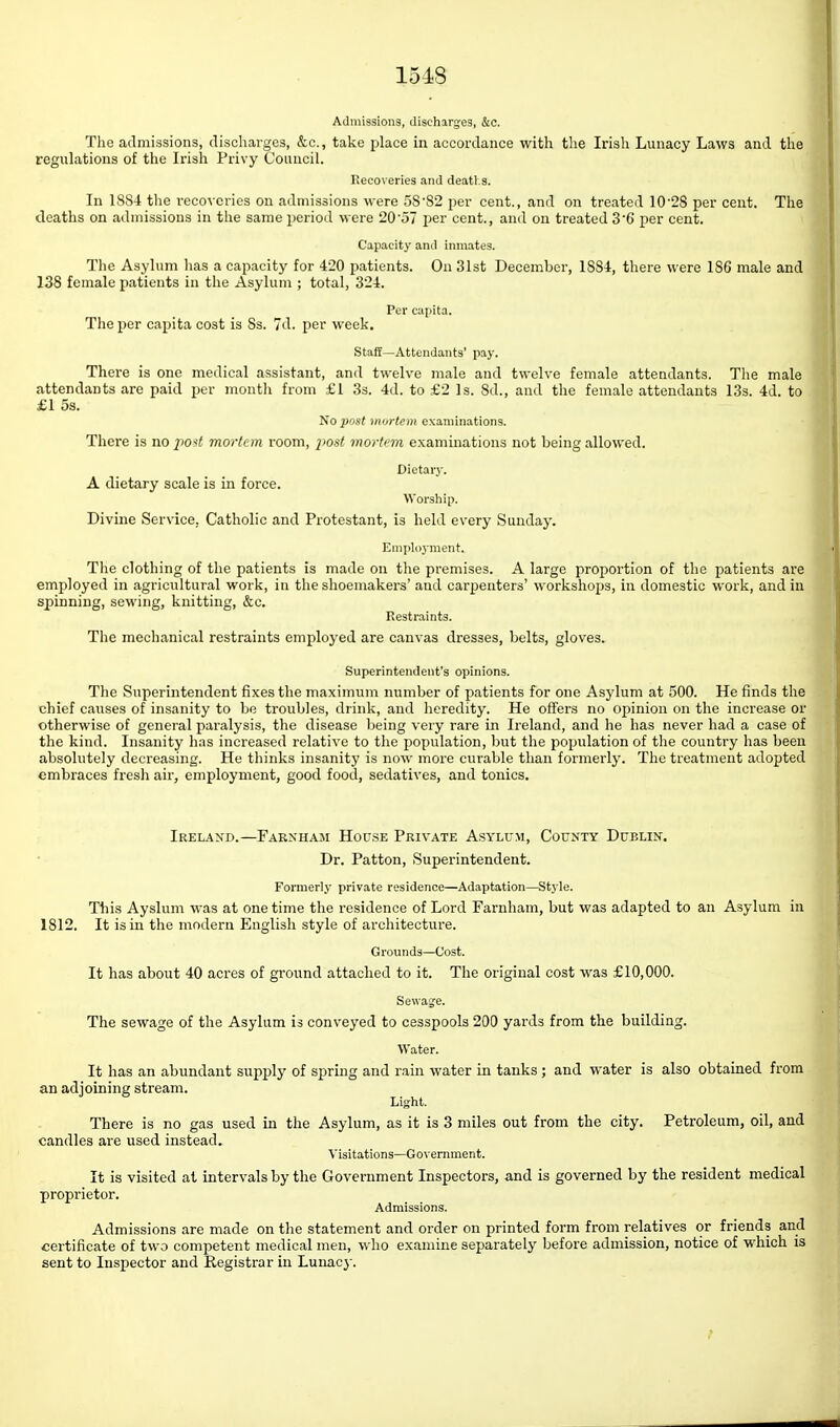 Admissions, discharges, &c. The admissions, discharges, &c., take place in accordance with the Irish Lunacy Laws and the regulations of the Irish Privy Council. Recoveries and deatl.s. In 1884 tlie recoveries on admissions were 5S'S2 per cent., and on treated 10'28 per cent. The deaths on admissions in the same period were 20'57 per cent., and on treated 3'6 per cent. Capacity and inmates. Tlie Asylum has a capacity for 420 patients. On 31st December, 1884, there were 186 male and 138 female patients in the Asylum ; total, 324. Per capita. The per capita cost is 8s. 7d. per week. Staff—Attendants' pay. There is one medical assistant, and twelve male and twelve female attendants. The male attendants are paid per month from £1 3s. 4d. to £2 Is. 8d., and the female attendants 13s. 4d. to £1 5s. 1^0 post mortem examinations. There is no po'fi mortem room, i^ost mortem examinations not being allowed. Dietarj'. A dietary scale is in force. Worsliip. Divine Service, Catholic and Protestant, is held every Sunday. Employment. The clothing of the patients is made on the premises. A large proportion of the patients are employed in agricultural work, in the shoemakers' and carpenters' workshops, in domestic work, and in spinning, sewing, knitting, &c. Restraints. The mechanical restraints employed are canvas dresses, belts, gloves. Superintendent's opinions. The Superintendent fixes the maximum number of patients for one Asylum at 500. He finds the chief causes of insanity to be troubles, drink, and heredity. He offers no opinion on the increase or otherwise of general paralysis, the disease being very rare in Ireland, and he has never had a case of the kind. Insanity has increased relative to the population, but the population of the country has been absolutely decreasing. He thinks insanity is now more curable than formerly. The treatment adopted embraces fresli air, employment, good food, sedatives, and tonics. Ireland.—Farxham House Private Asylum, County Dublin. Dr. Patton, Superintendent. Formerly private residence—Adaptation—Style. This Ayslum was at one time the residence of Lord Farnham, but was adapted to an Asylum in 1812. It is in the modern Englisli style of architecture. Grounds—Cost. It has about 40 acres of ground attached to it. The original cost was £10,000. Sewaje. The sewage of the Asylum is conveyed to cesspools 200 yards from the building. Water. It has an abundant supply of spring and rain water in tanks; and water is also obtained from an adjoining stream. Light. There is no gas used in the Asylum, as it is 3 miles out from the city. Petroleum, oil, and candles are used instead. Visitations—Go\'ernment. It is visited at intervals by the Government Inspectors, and is governed by the resident medical proprietor. Admissions. Admissions are made on the statement and order on printed form from relatives or friends and certificate of two competent medical men, who examine separately before admission, notice of which is sent to Inspector and Registrar in Lunacy.