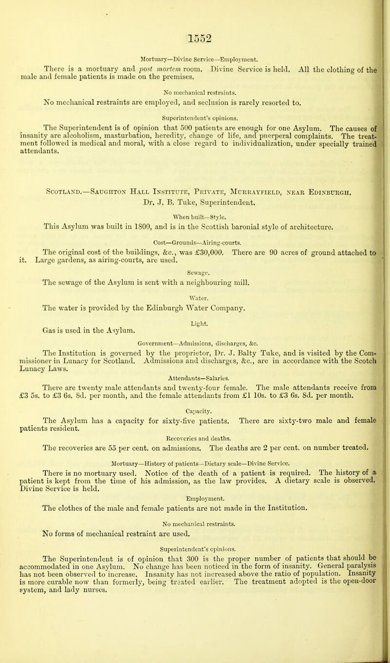 Mortuary—Divine Service—Employment. Tliere is a mortuary and posi mortem room. Divine Service is liekl. All the clothing of the I male and female patients is made on the premises. No mechanical restraints. No mechanical restraints are employed, and seclusion is rarely resorted to. Superintendent's opinions. The Superintendent is of opinion that 500 patients are enough for one Asylum. The causes of ^ insanity are alcoholism, masturbation, heredity, change of life, and puerperal complaints. The treat- ment followed is medical and moral, with a close regard to individualization, under specially trained attendants. 1 ScoTLAXD.—Saughton Hall In.stitute, Private, Mcrrayfield, xeab Edinburgh. Dr. J. B. Tuke, Superintendent. When built—Style. j This Asylum was built in 1800, and is in the Scottish baronial style of architecture. Cost—Grounds—Airing-courts. The original cost of the buildings, &c., was £30,000. There are 90 acres of ground attached to it. Large gardens, as airing-courts, are used. Sewage. The sewage of the Asylum is sent with a neighbouring mill. Water. The water is provided by the Edinburgh Water Company. f| Light. Gas is used in the Asylum. Government—Admissions, discharges, &e. The Institution is governed by the proprietor, Dr. .J. Baity Tuke, and is visited by the Com- missioner in Lunacy for Scotland. Admissions and discharges, &c., are in accordance with the Scotch Lunacy Laws. Attendants—Salaries. There are twenty male attendants and twenty-four female. The male attendants receive from £3 5s. to £3 6s. 8d. per month, and the female attendants from £1 10s. to £3 6s. 8d. per month. Capacity. The Asylum has a capacity for sixty-five patients. There are sixty-two male and female patients resident. Recoveries and deaths. The recoveries are 55 per cent, on admissions. The deaths are 2 per cent, on number treated. Mortuary—History of patients—Dietary scale—Divine Service. There is no mortuary used. Notice of the death of a patient is required. The history of a patient is kept from the time of his admission, as the law provides. A dietary scale is observed. Divine Service is held. Employment. The clothes of the male and female patients are not made in the Institution. No mechanical restraints. No forms of mechanical restraint are used. Superintendent's opinions. The Superintendent is of opinion that 300 is the proper number of patients that should be accommodated in one Asylum. No change has been noticed in the form of insanity. General paralysis has not been observed to increase. Insanity has not increased above the ratio of population. Insanity is more curable now than formerly, being traated earlier. The treatment adopted is the open-door system, and lady nurses. 1