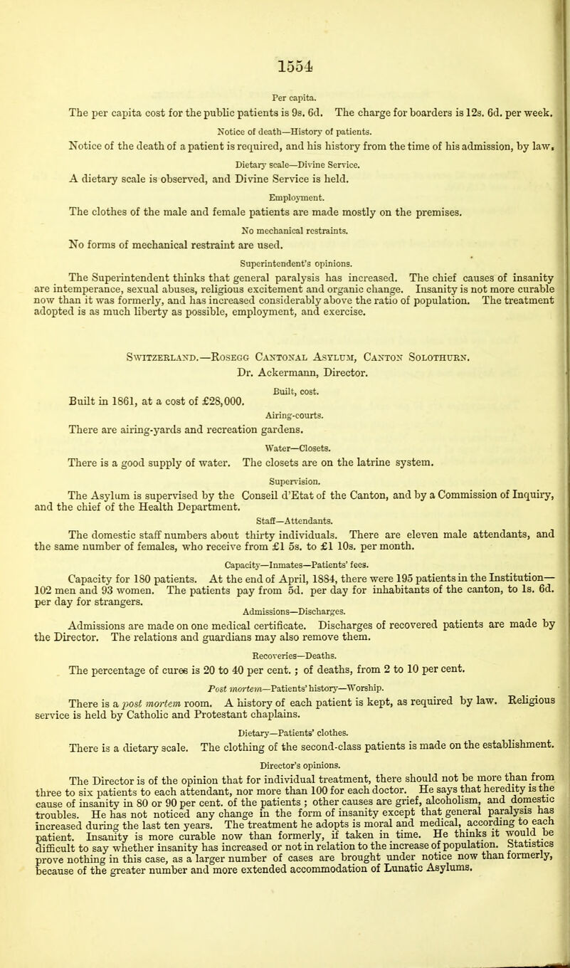 Per capita. The per capita cost for the public patients is 9s. 6d. The charge for boarders is 12s, 6d. per week. Notice of death—Historj- of patients. Notice of the death of a patient is required, and his history from the time of his admission, by law. Dietary scale—Divine Service. A dietary scale is observed, and Divine Service is held. Emplojinent. The clothes of the male and female patients are made mostly on the premises. No mechanical restraints. No forms of mechanical restraint are used. Superintendent's opinions. The Supeiintendent thinks that general paralysis has increased. The chief causes of insanity are intemperance, sexual abuses, religious excitement and organic change. Insanity is not more curable now than it was formerly, and has increased considerably above the ratio of population. The treatment adopted is as much liberty as possible, employment, and exercise. Switzerland.—Rcsegg Cantonal Astlum, Canton Solothuen. Dr. Ackermann, Director. Built, cost. Built in 1861, at a cost of £28,000. Airing-courts. There are airing-yards and recreation gardens. Water—Closets. There is a good supply of water. The closets are on the latrine system. Supervision. The Asylum is supervised by the Conseil d'Etat of the Canton, and by a Commission of Inquiry, and the chief of the Health Department. Staff—A ttcndants. The domestic staff numbers about thirty individuals. There are eleven male attendants, and the same number of females, who receive from £1 5s. to £1 10s. per month. Capacity—Inmates—Patients' fees. Capacity for 180 patients. At the end of April, 1884, there were 195 patients in the Institution— 102 men and 93 women. The patients pay from 5d. per day for inhabitants of the canton, to Is. 6d. per day for strangers. Admission s—Discharges. Admissions are made on one medical certificate. Discharges of recovered patients are made by the Director. The relations and guardians may also remove them. Recoveries—Deaths. The percentage of curee is 20 to 40 per cent.; of deaths, from 2 to 10 per cent. Post jnorf€?n—Patients' historj-—Worship. There is a i)Ost mortem room, A history of each patient is kept, as required by law. Religious service is held by Catholic and Protestant chaplains. Dietary—Patients' clothes. There is a dietary scale. The clothing of the second-class patients is made on the establishment. Director's opinions. The Director is of the opinion that for individual treatment, there should not be more than from three to six patients to each attendant, nor more than 100 for each doctor. He says that heredity is the cause of insanity in 80 or 90 per cent, of the patients ; other causes are grief, alcoholism, and domestic troubles. He has not noticed any change in the form of insanity except that general paralysis has increased during the last ten years. The treatment he adopts is moral and medical, according to each patient. Insanity is more curable now than formerly, if taken in time. He thinks it would be difficult to say whether insanity has increased or not in relation to the increase of population. Statistics prove nothing in this case, as a larger number of cases are brought under notice now than formerly, because of the greater number and more extended accommodation of Lunatic Asylums.