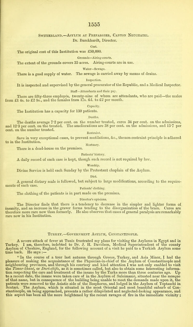 Switzerland.—Asylum at Peefargiee, Canton Neuchatel. Dr. Burckhardt, Director. Cost. The original cost of this Institution was £50,000. Grounds—Airing-courts. The extent of the grounds covers 35 acres. Airing-courts are in use. Water—Sewage. There is a good supply of water. The sewage is carried away by means of drains. Inspection. It is inspected and supervised by the general procurator of the Republic, and a Medical Inspector. Staff—Attendants and their pay. There are fifty-three employes, twenty-nine of whom are attendants, who are paid—the males from £1 4s. to £2 Ss., and the females from 17s. 6d. to £2 per month. Capacity. The Institution has a capacity for 130 patients. Deaths. The deaths average 7'2 per cent, on the number treated, cures 34 per cent, on the admissions, and 12'3 per cent, on the treated. The ameliorations are 38 per cent, on the admissions, and 13'7 per cent, on the number treated. Restraint. Save in very exceptional cases, to prevent mutilations, &c., the non-restraint principle is adhered to in the Institution. Mortuary. There is a dead-house on the premises. Patients' history. A daily record of each case is kej^t, though such record is not required by law. Worship. Divine Service is held each Sunday by the Protestant chaplain of the Asylum. Diet. A general dietary scale is followed, but subject to large modifications, according to the require- ments of each case. Patients' clothing. The clothing of the patients is in part made on the premises. Director's opinions. The Director finds that there is a tendency to decrease in the simpler and lighter forms of insanity, and an increase in the graver forms tending to the disorganization of the brain. Cures are therefore more rare now than formerly. He also observes that cases of general paralysis are remarkably rare now in his Institution. Turkey.—Government Asylum, Constantinople. A severe attack of fever at Tunis frustrated my plans for visiting the Asylums in Egypt and in Turkey. I am, therefore, indebted to Dr. J. H. Davidson, Medical Superintendent of the county Asylum of Cheshire, England, for the following account of a visit he paid to a Turkish Asylum some time back. He says :— In the course of a tour last autumn through Greece, Turkey, and Asia Minor, I had the pleasure of making the acquaintance of the Physician-in-chief of the Asylum of Constantinople and neighbouring provinces, and through his courtesy and Icind attention I was not only enabled to visit the Timar-khand, or Dari-cliifa, as it is sometimes called, but also to obtain some interesting informa- tion respecting the care and treatment of the insane by the Turks more than three centuries ago. Up to a recent date, the insane were taken care of in the Asylum of Suleimani^, situated near the mosque of that name, but in consequence of the building being unable to meet the demands made upon it, the patients were removed to the Asiatic side of the Bosphorus, and lodged in the Asylum of Toptaschi in Scutari. The Asylum, which is situated in the most Oriental and most beautiful suburb of Con- stantinople, on being approached, presents a rather dilapidated and neglected-looking appearance, and this aspect has been all the more heightened by the recent ravages of fire in the immediate vicinity ;