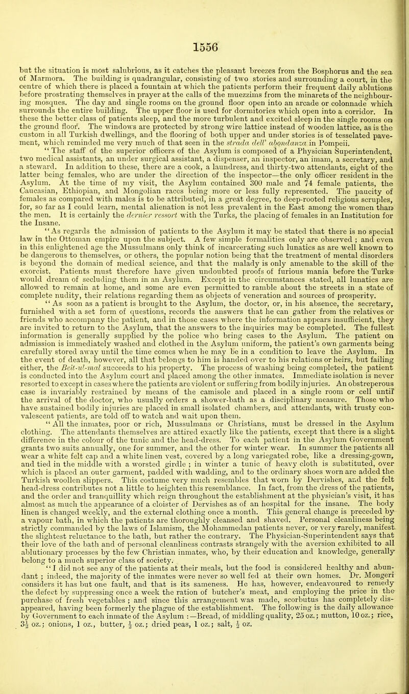 but the situation is most salubrious, as it catches the pleasant breezes from the Bosphorus and tlie sea of Marmora. The building is quadrangular, consisting of two stories and surrounding a court, in the centre of which there is placed a fountain at which the patients perform their frequent daily ablutions before prostrating themselves in prayer at the calls of the muezzims from the minarets of the neighbour- ing mosques. The day and single rooms on the ground floor open into an arcade or colonnade which surrounds the entire building. The upper floor is used for dormitories which open into a corridor. la these the better class of patients sleep, and the more turbulent and excited sleep in the single rooms on the ground floor. The windows are protected by strong wire lattice instead of wooden lattice, as is the custom in all Turkish dwellings, and the flooring of both upper and under stories is of tesselated pave- ment, whicli reminded me very much of that seen in the stratla dell' ahomlanza in Pompeii.  The staff of the superior officers of the Asylum is composed of a Physician Superintendent, two medical assistants, an under surgical assistant, a dispenser, an inspector, an imam, a secretary, and a steward. In addition to these, there are a cook, a laundress, and thirty-two attendants, eight of the latter being females, who are under the direction of the inspector—the only officer resident in the Asylum. At the time of my visit, the Asylum contained 300 male and 7J: female patients, the Caucasian, Ethiopian, and Mongolian races being more or less fully represented. The paucity of females as compared with males is to be attributed, in a great degree, to deej)-rooted religious scruples, for, so far as I could learn, mental alienation is not less prevalent in the East among the women than the men. It is certainly the darnicr resnort with the Turks, the placing of females in an Institution for the Insane. As regards the admission of patients to the Asylum it may be stated that there is no special law in the Ottoman empire upon the subject. A few simple formalities only are observed ; and even in this enlightened age the Mussulmans only think of incarcerating such lunatics as are well known to be dangei'ous to themselves, or others, the popular notion being that the treatment of mental disorders is beyond the domain of medical science, and that the malady is only amenable to the skill of the exorcist. Patients must therefore have given undoubted proofs of furious mania before the Turks would dream of secluding them in an Asylum. Except in the circumstances stated, all lunatics are allowed to remain at home, and some are even permitted to ramble about the streets in a state of complete nudity, their relations regarding them as objects of veneration and sources of prosperity.  As soon as a patient is brought to the Asylum, the doctor, or, in his absence, the secretary, furnished with a set form of questions, records the answers that he can gather from the relatives or friends who accompany the patient, and in those cases where the information appears insufficient, they are invited to return to the Asylum, that the answers to the inquiries may be completed. The fullest information is generally supplied by the police who bring cases to the Asylum. The patient on admission is immediately washed and clothed in the Asyluna uniform, the patient's own garments being carefully stored away until the time comes when he may be in a condition to leave the Asylum. In the event of death, however, all that belongs to him is handed over to his relations or heirs, but failing either, the Beit-u'-mal succeeds to his ijropert3% The process of washing being completed, the patient is conducted into the Asylum court and placed among the other inmates. Immediate isolation is never resorted to except in cases where the patients are violent or suffering from bodily injuries. An obstreperous case is invariably restrained by means of the camisole and placed in a single room or cell until the arrival of the doctor, who usually orders a shower-bath as a disciplinary measure. Those who have sustained bodily injuries are p)laced in small isolated chambers, and attendants, with trusty con- valescent patients, are told off to watch and wait upon them.  All the inmates, poor or rich, Mussulmans or Christians, must be dressed in the Asylum clothing. The attendants themselves are attired exactly like the patients, except that there is a slight difference in the colour of the tunic and the head-dress. To each patient in the Asylum Government grants two suits annually, one for summer, and the other for winter wear. In summer the patients all ■wear a white felt cap and a white linen vest, covered by a long variegated robe, like a dressing-gowir, and tied in tlie middle with a worsted girdle ; in winter a tunic of heavy cloth is substituted, over which is i>laced an outer garment, jjadded with wadding, and to the ordinary shoes woi'n are added the Turkish woollen slippers. This costume very much resembles that worn by Dervishes, and the felt head-dress contributes not a little to heigliten this resemblance. In fact, from the dress of the patients, and the order and tranquillity which reign throughout the establishment at the physician's visit, it has almost as much tlie appearance of a cloister of Dervishes as of an hospital for the insane. The body- linen is changed weekly, and the external clothing once a month. This general change is preceded by a vapour bath, in which the patients are thoroughly cleansed and shaved. Personal cleanliness being strictly commanded by the laws of Islamism, the Mohammedan patients never, or very rarely, manifest, the slightest reluctance to the bath, but rather the contrary. The Physician-Superintendent says that their love of the bath and of personal cleanliness contrasts strangely with the aversion exhibited to all ablutionary processes by the few Christian inmates, who, by their education and knowledge, generally belong to a much suj)erior class of society. I did not see any of the patients at their meals, but the food is considered healthy and abun- dant ; indeed, the majority of tlie inmates were never so well fed at their own homes. Dr. Mongeri considers it has but one fault, and that is its sameness. He has, however, endeavoured to remedy the defect by suppressing once a week the ration of butcher's meat, and employing the price in the purchase of fresh vegetables ; and since this arrangement was made, scorbutus has completely dis- appeared, having been formerly the plague of the establishment. The following is the daily allowance by Uovernment to each inmate of the Asylum :—Bread, of middling quality, 25 oz.; mutton, 10 oz.; ricCj 3-^- oz.; onions, 1 oz., butter, J oz.; dried peas, 1 oz.; salt, -i- oz.