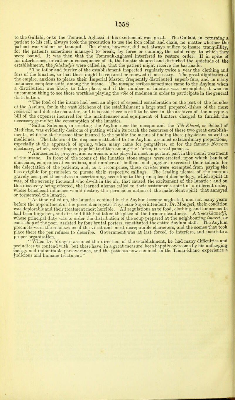to tlie GuUabi, or to the Tomrouk-Aghassi if his excitement was great. The GuUabi, in returning a patient to his cell, always took the precaution to use the iron collar and chain, no matter whether the patient was violent or tranquil. The chain, however, did not always suffice to insure tranquillity, for the patients sometimes managed to break, by force or cunning, the solid rings to which they were bound. It was then that tlie Tomrouk-Aghassi interfered to restore order. If in spite of his interference, or rather in consequence of it, the lunatic shouted and disturbed the quietude of the establishment, tlie falakadjis were called in, that the patient might receive the bastinado.  The tailor and furrier of the establishment inspected regularly twice a year the clothing and furs of the lunatics, so that these might be repaired or renewed if necessary. The great dignitaries of the empire, anxious to please their Imperial Master, frequently distributed superb furs, and in many instances complete suits, among the insane. The mosque scribes sometimes came to the Asylum when a distribution was likely to take place, and if the number of lunatics was incomplete, it was no uncommon thing to see those worthies playing the r6le of madmen in order to participate in the general distribution.  The food of the insane had been an object of especial consideration on the part of the founder of the Asylum, for in the vast kitchens of the establishment a large staff prepared dishes of the most rcchercM and delicate character, and it is said there is still to be seen in the archives of the mosque a bill of the expenses incurred for the maintenance and equipment of hunters charged to furnish the necessary game for the consumption of the lunatics. Sultan Suleiman, in erecting the Asylum near the mosque and the Tib-Khand, or School of Medicine, was evidently desirous of putting within its reach the resources of these two great establish- ments, while he at the same time insured to the public the means of finding there physicians as well as medicines. The labours of the dispensers attached to the Asylum assumed extraordinary proportions, especially at the approach of spring, when many came for purgatives, or for the famous Nevrouz electuary, which, according to poimlar tradition among the Turks, is a real panacea. '' Amusements, prayers, and exorcisms also played a most important part in the moral treatment of the insane. In front of the rooms of the lunatics stone stages were erected, upon which bands of musicians, companies-of comedians, and numbers of buffoons and jugglers exercised their talents for the delectation of the jjatients, and, as a recompense, these arlktes were exempted from paying the fees exigible for permission to pursue their respective callings. The leading ulemas of the mosque gravely occupied themselves in ascertaining, according to the principles of demonology, which spirit it was, of the seventy thousand who dwelt in the air, that caused the excitement of the lunatic ; and on this discovery being effected, the learned ulemas called to then- assistance a spirit of a different order, •whose beneficent influence would destroy the pernicious action of the malevolent spirit that annoyed or tormented the lunatic.  As time rolled on, the lunatics confined in the Asylum became neglected, and not many years before the appointment of the present energetic Physician-Superintendent, Dr. Mongeri, their condition was deplorable and their treatment most horrible. All regulations as to food, clothing, and amusements had been forgotten, and dirt and filth had taken the place of the former cleanliness. A timarllianedji, whose principal duty was to order tlie distribution of the soup prepared at the neighbouring imaret, or cook-shop of the poor, assisted by four brutal porters, constituted the entire Asylum staff. The Asylum precincts were the rendezvous of the vilest and most disreputable characters, and the scenes that took place there the pen refuses to describe. Government was at last forced to interfere, and institute a proper organization. '' When Dr. Mongeri assumed the direction of the establishment, he had many difficulties and prejudices to contend with, but these have, in a great measure, been happily overcome by his unflagging energy and indomitable perseverance, and the patients now confined in the Timar-khane experience a judicious and humane treatment.