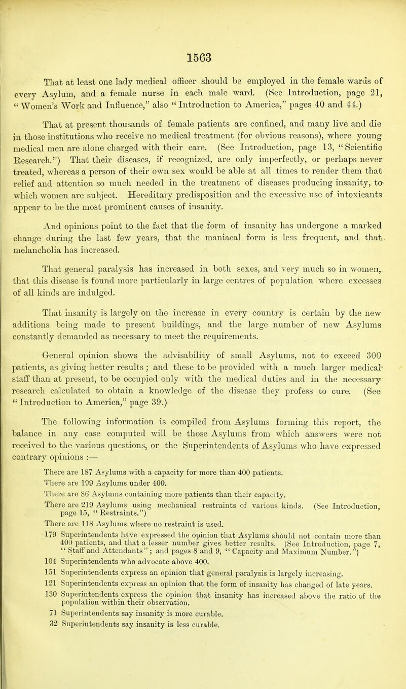 That at least one lady medical officer should be employed in the female wards of every Asylum, and a female nurse in each male ward. (See Introduction, page 21, Women's Work and Influence, also Introduction to America, pages 40 and 41.) That at present thousands of female patients are confined, and many live and die in those institutions who receive no medical treatment (for obvious reasons), where young medical men are alone charged with their care. (See Introduction, page 13,  Scientific Research.) That their diseases, if recognized, are only imperfectly, or perhaps never treated, whereas a person of their own sex would be able at all times to render them that relief and attention so much needed in the treatment of diseases producing insanity, to- which women are subject. Hereditary predisposition and the excessive use of intoxicants appear to be tlie most prominent causes of insanity. And opinions point to the fact that the form of insanity has undergone a marked change during the last few years, that the maniacal form is less frequent, and thatL. melancholia has increased. That general paralysis has increased in both sexes, and veiy much so in women, that this disease is found more particularly in large centres of population where excesses of all kinds are indulged. That insanity is largely on the increase in every country is certain by the new additions being made to present buildings, and the large number of new Asylums constantly demanded as necessary to meet the requirements. General opinion shows the advisability of small Asylums, not to exceed 300 patients, as giving better results; and these to be provided with a much larger medical- staff than at present, to be occupied only with the medical duties and in the necessary research calculated to obtain a knowledge of the disease they profess to cure. (See Introduction to America, page 39.) The following information is compiled from Asylums forming this report, the balance in any case computed will be those Asylums from which answers were not received to the various questions, or the Superintendents of Asylums who have expressed contrary opinions :— There are 187 Asylums with a capacity for more than 400 patients. There are 199 Asylums under 400. There are 86 Asylums containing more patients than their capacity. There are 219 Asylums using mechanical restraints of various kinds. (See Introduction, page 15, Restraints.) There are 118 Asylums where no restraint is used. 179 Superintendents have expressed the opinion that Asylums should not contain more than 400 patients, and that a lesser number gives better results. (See Introduction, page 7,  Stafi' and Attendants ; and pages 8 and 9,  Capacity and Maximum Number.) 104 Superintendents who advocate above 400. 151 Superintendents express an opinion that general paralysis is largely increasing. 121 Superintendents express an opinion that the form of insanity has changed of late years. 130 Superintendents express the opinion that insanity has increased above the ratio of the population within their observation. 71 Superintendents say insanity is more curable. 32 Superintendents say insanity is less curable.