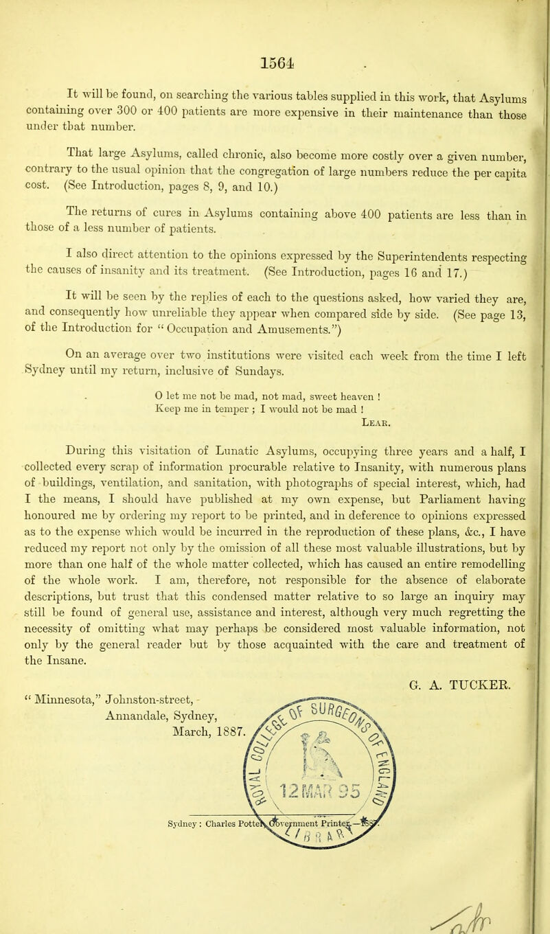 It will be found, on searching the various tables supplied in this work, that Asylums containing over 300 or 400 patients are more expensive in their maintenance than those under that number. That large Asylums, called chronic, also become more costly over a given number, contrary to the usual opinion that the congregation of large numbers reduce the per capita cost. (See Introduction, pages 8, 9, and 10.) The returns of cures in Asylums containing above 400 patients are less than in those of a less number of patients. I also direct attention to the opinions expressed by the Superintendents respecting the causes of insanity and its treatment. (See Introduction, pages 16 and 17.) It will be seen by the replies of each to the questions asked, how varied they are, and consequently how unreliable they appear when compared side by side. (See page 13, of the Introduction for  Occupation and Amusements.) On an average over two institutions were visited each week from the time I left Sydney until my return, inclusive of Sundays. 0 let me not be mad, not mad, sweet heaven ! Keep me in temper ; I would not be mad ! Leae. During this visitation of Lunatic Asylums, occupying three years and a half, I collected every scrap of information procurable relative to Insanity, with numerous plans of buildings, ventilation, and sanitation, with photographs of special interest, which, had I the means, I should have published at my own expense, but Parliament having honoured me by ordering my report to be printed, and in deference to opinions expressed as to the expense which would be incurred in the reproduction of these plans, &c., I have reduced my report not only by the omission of all these most valuable illustrations, but by more than one half of the whole matter collected, which has caused an entire remodelling of the whole work. I am, therefore, not responsible for the absence of elaborate descriptions, but trust that this condensed matter relative to so large an inquiry may still be found of general use, assistance and interest, although very much regretting the necessity of omitting what may perhaps be considered most valuable information, not only by the general reader but by those acquainted with the care and treatment of the Insane. G. A. TUCKER.  Minnesota, Johnston-street, - Annandale, Sydney, March, 1887. Sydney: Charles Potte: