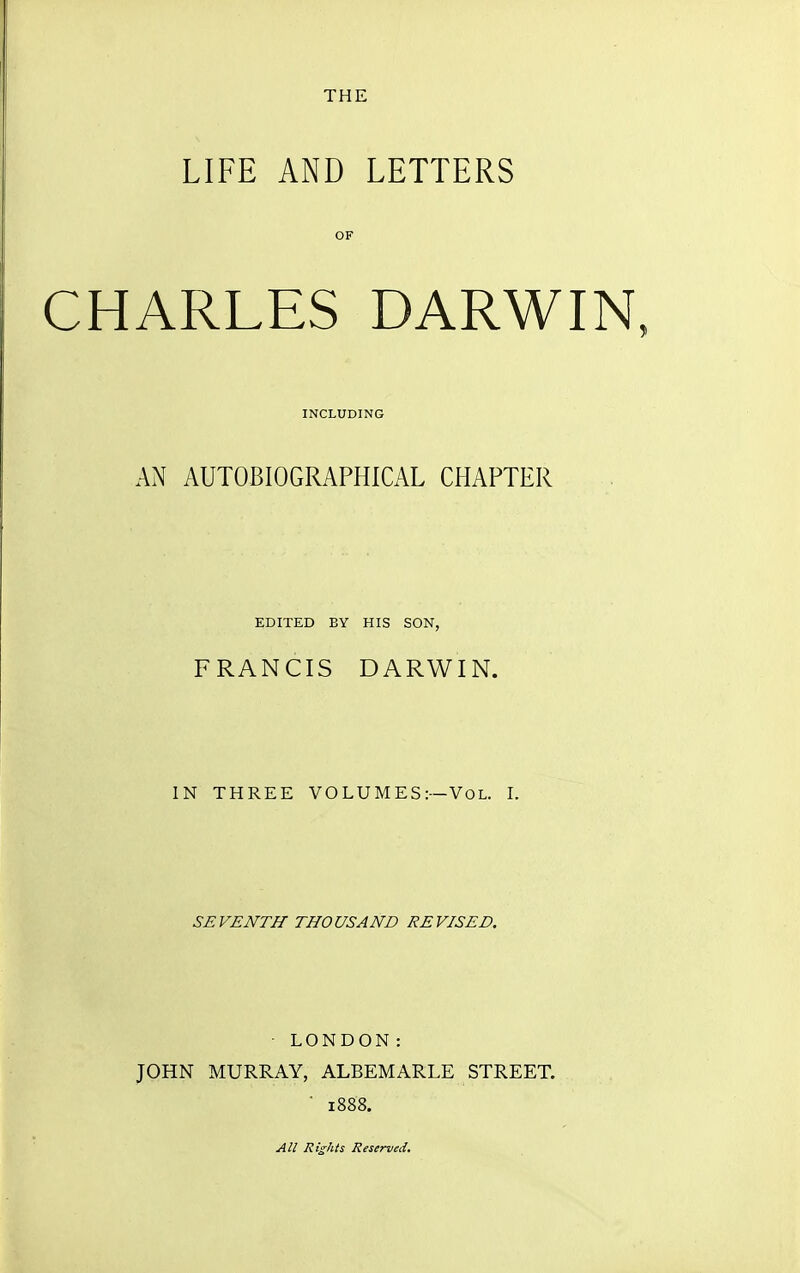 THE LIFE AND LETTERS CHARLES DARWIN, AN AUTOBIOGRAPHICAL CHAPTER FRANCIS DARWIN. IN THREE VOLUMES:—Vol. I. SEVENTH THOUSAND REVISED. ■ LONDON: JOHN MURRAY, ALBEMARLE STREET. ■ 1888. OF INCLUDING EDITED BY HIS SON. All Rights Reserved.