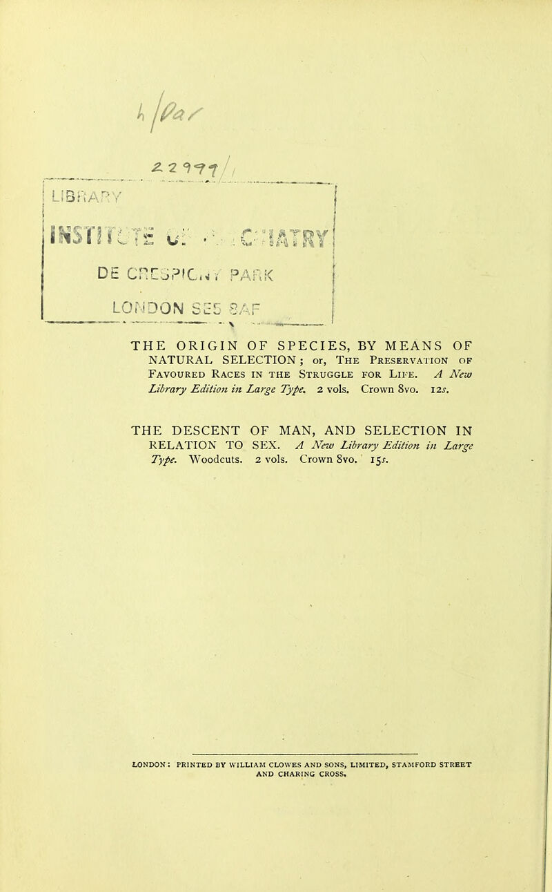 ^2^<f«f^/ LIBRARY DE CRESPIChv park LOr-iDON SE5 8AF THE ORIGIN OF SPECIES, BY MEANS OF NATURAL SELECTION; or, The Preservation of Favoured Races in the Struggle for Life. A New Library Edition in JLarge Type. 2 vols. Crown 8vo. I2s. THE DESCENT OF MAN, AND SELECTION IN RELATION TO SEX. A New Library Edition in Large Type. Woodcuts. 2 vols. Crown 8vo. 15J. LONDOK: printed by WILLIAM CLOWES and sons, limited, STAMFORD STREET AND CHARING CROSS.