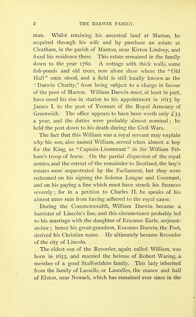 man. Whilst retaining his ancestral land at Marton, he acquired through his wife and by purchase an estate at Cleatham, in the parish of Manton, near Kirton Lindsey, and fixed his residence there. This estate remained in the family down to the year 1760. A cottage with thick walls, some fish-ponds and old trees, now alone show where the  Old Hall once stood, and a field is still locally known as the ' Darwin Charity, from being subject to a charge in favour of the poor of Marton. William Darwin must, at least in part, have owed his rise in station to his appointment in 1613 by James I. to the post of Yeoman of the Royal Armoury of Greenwich. The office appears to have been worth only ^^33 a year, and the duties were probably almost nominal; he held the post down to his death during the Civil Wars. The fact that this William was a royal servant may explain why his son, also named William, served when almost a boy for the King, as  Captain-Lieutenant in Sir William Pel- ham's troop of horse. On the partial dispersion of the royal armies, and the retreat of the remainder to Scotland, the boy's estates were sequestrated by the Parliament, but they were redeemed on his signing the Solemn League and Covenant, and on his paying a fine which must have struck his finances, severely ; for in a petition to Charles IL he speaks of his almost utter ruin from having adhered to the royal cause. During the Commonwealth, William Darwin became a. barrister of Lincoln's Inn, and this circumstance probably led to his marriage with the daughter of Erasmus Earle, serjeant- at-law ; hence his great-grandson, Erasmus Darwin, the Poet, derived his Christian name. He ultimately became Recorder of the city of Lincoln. The eldest son of the Recorder, again called William, was. born in 1655, and married the heiress of Robert Waring, a member of a good Staffordshire family. This lady inherited from the family of Lassells, or Lascelles, the manor and hall of Elston, near Newark, which has remained ever since in the