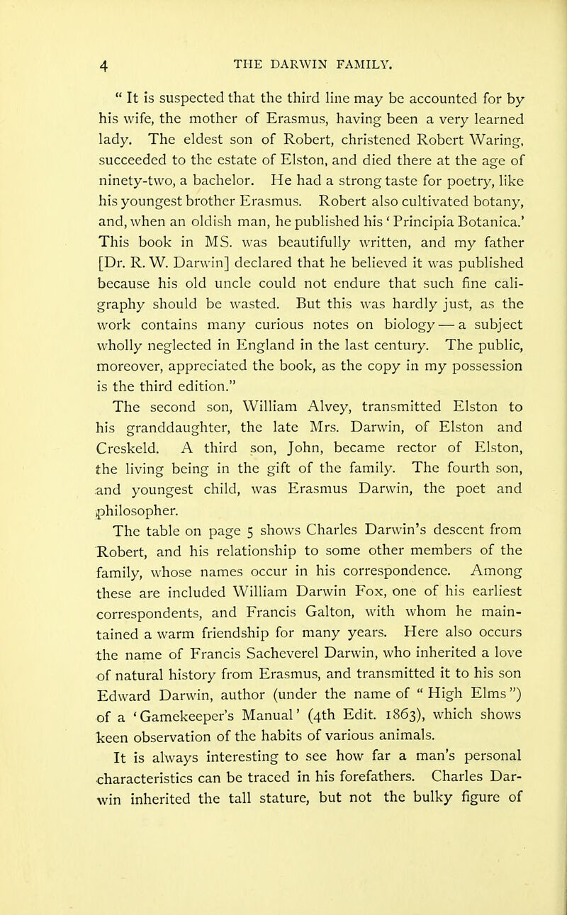  It is suspected that the third Hue may be accounted for by his wife, the mother of Erasmus, having been a very learned lady. The eldest son of Robert, christened Robert Waring, succeeded to the estate of Elston, and died there at the age of ninety-two, a bachelor. He had a strong taste for poetry, like his youngest brother Erasmus. Robert also cultivated botany, and, when an oldish man, he published his ' Principia Botanica.' This book in MS. was beautifully written, and my father [Dr. R. W. Darwin] declared that he believed it was published because his old uncle could not endure that such fine cali- graphy should be wasted. But this was hardly just, as the work contains many curious notes on biology — a subject wholly neglected in England in the last century. The public, moreover, appreciated the book, as the copy in my possession is the third edition. The second son, William Alvey, transmitted Elston to his granddaughter, the late Mrs. Darwin, of Elston and Creskeld. A third son, John, became rector of Elston, the living being in the gift of the family. The fourth son, and youngest child, was Erasmus Darwin, the poet and philosopher. The table on page 5 shows Charles Darwin's descent from Robert, and his relationship to some other members of the family, whose names occur in his correspondence. Among these are included William Darwin Fox, one of his earliest correspondents, and Francis Galton, with whom he main- tained a warm friendship for many years. Here also occurs the name of Francis Sacheverel Darwin, who inherited a love of natural history from Erasmus, and transmitted it to his son Edward Darwin, author (under the name of  High Elms ) of a 'Gamekeeper's Manual' (4th Edit. 1863), which shows keen observation of the habits of various animals. It is always interesting to see how far a man's personal characteristics can be traced in his forefathers. Charles Dar- win inherited the tall stature, but not the bulky figure of