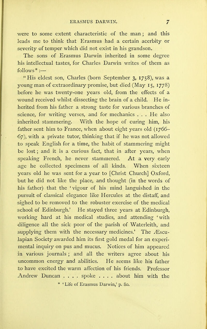 were to some extent characteristic of the man ; and this leads me to think that Erasmus had a certain acerbity or severity of temper which did not exist in his grandson. The sons of Erasmus Darwin inherited in some degree his intellectual tastes, for Charles Darwin writes of them as follows* :— His eldest son, Charles (born September 3, 1758), was a young man of extraordinary promise, but died (May 15, 1778) before he was twenty-one years old, from the effects of a wound received whilst dissecting the brain of a child. He in- herited from his father a strong taste for various branches of science, for writing verses, and for mechanics . . . He also inherited stammering. With the hope of curing him, his father sent him to France, when about eight years old (1766- 67), with a private tutor, thinking that if he was not allowed to speak English for a time, the habit of stammering might be lost; and it is a curious fact, that in after years, when speaking French, he never stammered. At a very early .age he collected specimens of all kinds. When sixteen years old he was sent for a year to [Christ Church] Oxford, but he did not like the place, and thought (in the words of his father) that the ' vigour of his mind languished in the pursuit of classical elegance like Hercules at the distaff, and sighed to be removed to the robuster exercise of the medical school of Edinburgh.' He stayed three years at Edinburgh, working hai'd at his medical studies, and attending ' with diligence all the sick poor of the parish of Waterleith, and supplying them with the necessary medicines.' The yEscu- lapian Society awarded him its first gold medal for an experi- mental inquiry on pus and mucus. Notices of him appeared in various journals ; and all the writers agree about his uncommon energy and abilities. He seems like his father to have excited the warm affection of his friends. Professor Andrew Duncan .... spoke .... about him with the * ' Life of Erasmus Darwin,' p. 80.