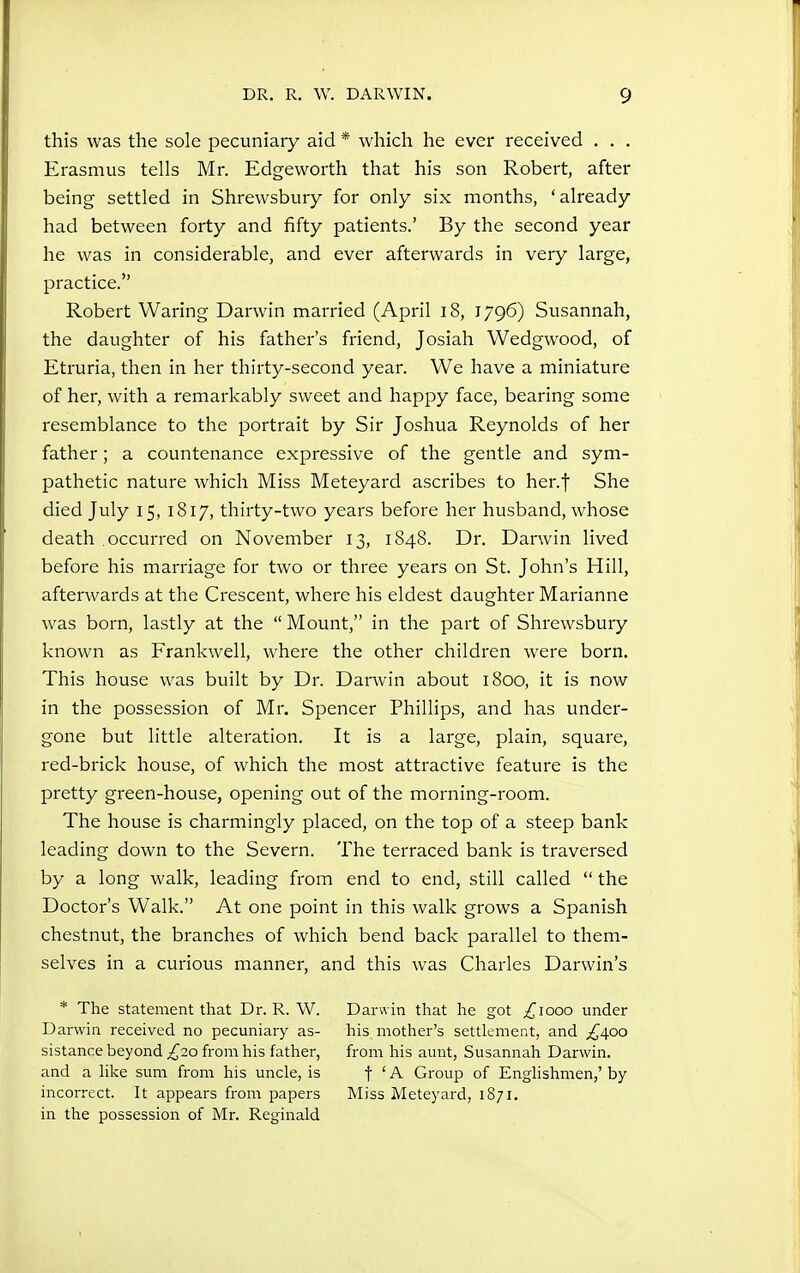 this was the sole pecuniary aid * which he ever received . . . Erasmus tells Mr. Edgeworth that his son Robert, after being settled in Shrewsbury for only six months, 'already had between forty and fifty patients.' By the second year he was in considerable, and ever afterwards in very large, practice. Robert Waring Darwin married (April i8, 1796) Susannah, the daughter of his father's friend, Josiah Wedgwood, of Etruria, then in her thirty-second year. We have a miniature of her, with a remarkably sweet and happy face, bearing some resemblance to the portrait by Sir Joshua Reynolds of her father; a countenance expressive of the gentle and sym- pathetic nature which Miss Meteyard ascribes to her.f She died July 15, 1817, thirty-two years before her husband, whose death .occurred on November 13, 1848. Dr. Darwin lived before his marriage for two or three years on St. John's Hill, afterwards at the Crescent, where his eldest daughter Marianne was born, lastly at the Mount, in the part of Shrewsbury known as Frankwell, where the other children were born. This house was built by Dr. Darwin about 1800, it is now in the possession of Mr. Spencer Phillips, and has under- gone but little alteration. It is a large, plain, square, red-brick house, of which the most attractive feature is the pretty green-house, opening out of the morning-room. The house is charmingly placed, on the top of a steep bank leading down to the Severn. The terraced bank is traversed by a long walk, leading from end to end, still called the Doctor's Walk. At one point in this walk grows a Spanish chestnut, the branches of which bend back parallel to them- selves in a curious manner, and this was Charles Darwin's * The statement that Dr. R. W. Darwin received no pecuniary as- sistance beyond £20 from his father, and a like sum from his uncle, is incorrect. It appears from papers in the possession of Mr. Reginald Darwin that he got ^1000 under his mother's settlement, and ^400 from his aunt, Susannah Darwin. t ' A Group of Englishmen,' by Miss Meteyard, 1871.