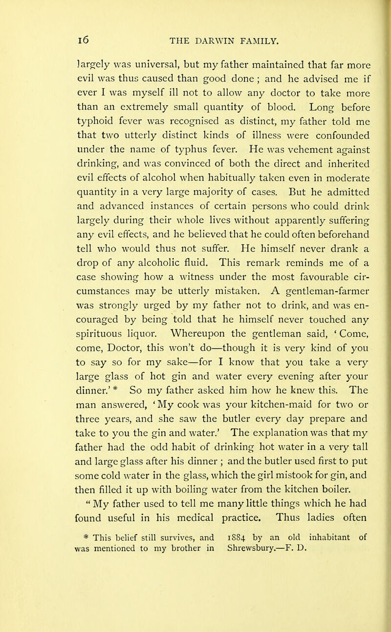 ]arg;ely was universal, but my father maintained that far more evil was thus caused than good done ; and he advised me if ever I was myself ill not to allow any doctor to take more than an extremely small quantity of blood. Long before typhoid fever was recognised as distinct, my father told me that two utterly distinct kinds of illness were confounded under the name of typhus fever. He was vehement against drinking, and was convinced of both the direct and inherited evil effects of alcohol when habitually taken even in moderate quantity in a very large majority of cases. But he admitted and advanced instances of certain persons who could drink largely during their whole lives without apparently suffering any evil effects, and he believed that he could often beforehand tell who would thus not suffer. He himself never drank a drop of any alcoholic fluid. This remark reminds me of a case showing how a witness under the most favourable cir- cumstances may be utterly mistaken. A gentleman-farmer was strongly urged by my father not to drink, and was en- couraged by being told that he himself never touched any spirituous liquor. Whereupon the gentleman said, ' Come, come. Doctor, this won't do—though it is very kind of you to say so for my sake—for I know that you take a very large glass of hot gin and water every evening after your dinner.' * So my father asked him how he knew this. The man answered, ' My cook was your kitchen-maid for two or three years, and she saw the butler every day prepare and take to you the gin and water.' The explanation was that my father had the odd habit of drinking hot water in a very tall and large glass after his dinner ; and the butler used first to put some cold water in the glass, which the girl mistook for gin, and then filled it up with boiling water from the kitchen boiler.  My father used to tell me many little things which he had found useful in his medical practice. Thus ladies often * This belief still survives, and 1884 by an old inhabitant of was mentioned to my brother in Shrewsbury.—F. D.