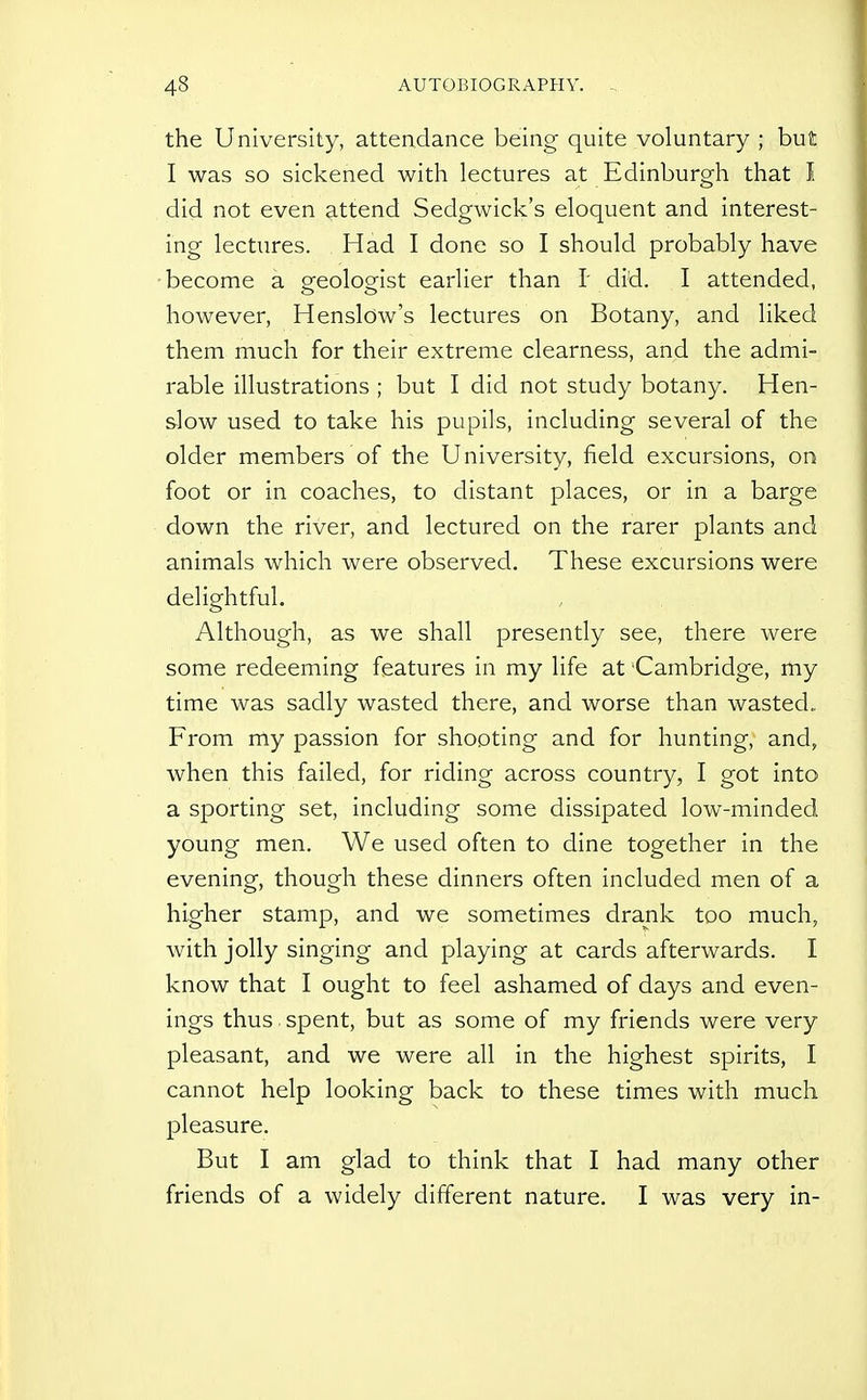the University, attendance being quite voluntary ; but I was so sickened with lectures at Edinburgh that I did not even ^.ttend Sedgwick's eloquent and interest- ing lectures. Had I done so I should probably have •become a oreoloofist earlier than 1 did. I attended, however, Henslow's lectures on Botany, and liked them much for their extreme clearness, and the admi- rable illustrations ; but I did not study botany. Hen- slow used to take his pupils, including several of the older members of the University, field excursions, on foot or in coaches, to distant places, or in a barge down the river, and lectured on the rarer plants and animals which were observed. These excursions were delightful. Although, as we shall presently see, there were some redeeming features in my life at Cambridge, my time was sadly wasted there, and worse than wasted. From my passion for shooting and for hunting, and, when this failed, for riding across country, I got into a sporting set, including some dissipated low-minded young men. We used often to dine together in the evening, though these dinners often included men of a higher stamp, and we sometimes drank too much, with jolly singing and playing at cards afterwards. I know that I ought to feel ashamed of days and even- ings thus spent, but as some of my friends were very pleasant, and we were all in the highest spirits, I cannot help looking back to these times with much pleasure. But I am glad to think that I had many other friends of a widely different nature. I was very in-