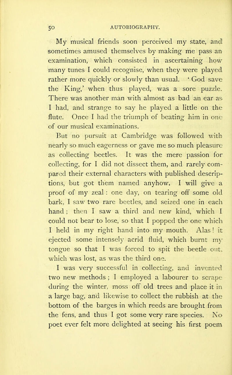 My musical friends soon perceived my state, and sometimes amused themselves by making me pass an examination, which consisted in ascertaining how many tunes I could recognise, when they were played rather more quickly or slowly than usual. ' God save the King,' when thus played, was a sore puzzle. There was another man with almost as bad an ear as I had, and strange to say he played a little on the flute. Once I had the triumph of beating him in one of our musical examinations. But no pursuit at Cambridge was followed with nearly so much eagerness or gave me so much pleasure- as collecting beetles. It was the mere passion for collecting, for I did not dissect them, and rarely com- pared their external characters with published descrip- tions, but got them named anyhow. I will give a proof of my zeal : one day, on tearing off some old bark, I saw two rare beetles, and seized one in each hand ; then I saw a third and new kind, which I could not bear to lose, so that I popped the one which I held in my right hand into my mouth. Alas ! it ejected some intensely acrid fluid, which burnt my tongue so that I was forced to spit the beetle out, which was lost, as was the third one. I was very successful in collecting, and invented two new methods ; I employed a labourer to scrape during the winter, moss off old trees and place it in a large bag, and likewise to collect the rubbish at the bottom of the barges in which reeds are brought from the fens, and thus I got some very rare species. No poet ever felt more delighted at seeing his first poem