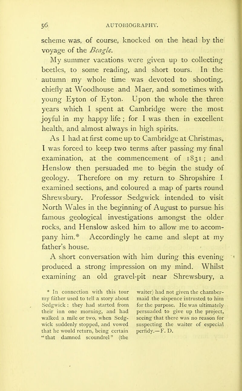 scheme was, of course, knocked on the head by the voyage of the Beagle. My summer vacations were given up to collecting beetles, to some reading, and short tours. In the autumn my whole time was devoted to shooting, chiefly at Woodhouse and Maer, and sometimes with young Eyton of Eyton. Upon the whole the three years which I spent at Cambridge were the most joyful in my happy life ; for I was then in excellent health, and almost always in high spirits. As I had at first come up to Cambridge at Christmas, T was forced to keep two terms after passing my final examination, at the commencement of 1831 ; and Henslow then persuaded me to begin the study of geology. Therefore on my return to Shropshire I examined sections, and coloured a map of parts round Shrewsbury. Professor Sedgwick intended to visit North Wales in the beginning of August to pursue his famous geological investigations amongst the older rocks, and Henslow asked him to allow me to accom- pany him.* Accordingly he came and slept at my father's house. A short conversation with him durinof this evening' produced a strong impression on my mind. Whilst examining an old gravel-pit near Shrewsbury, a * In connection with this tour my father used to tell a story about Sedgwick : they had started from their inn one morning, and had walked a mile or two, when Sedg- wick suddenly stopped, and vowed that he would return, being certain •'that damned scoundrel (the waiter) had not given the chamber- maid the sixpence intrusted to him for the purpose. He was ultimately persuaded to give up the project, seeing that there was no reason for suspecting the waiter of especial perfidy.— F. D.