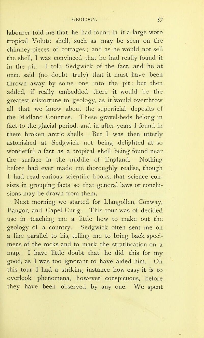 labourer told me that he had found in it a large worn tropical Volute shell, such as may be seen on the chimney-pieces of cottages ; and as he would not sell the shell, I was convinced that he had really found it in the pit. I told Sedgwick of the fact, and he at once said (no doubt truly) that it must have been thrown away by some one into the pit ; but then added, if really embedded there it would be the greatest misfortune to geology, as it would overthrow all that we know about the superficial deposits of the Midland Counties. These gravel-beds belong in fact to the glacial period, and in after years I found in them broken arctic shells. But I was then utterly astonished at Sedgwick not being delighted at so wonderful a fact as a tropical shell being found near the surface in the middle of England. Nothing before had ever made me thoroughly realise, though I had read various scientific books, that science con- sists in grouping facts so that general laws or conclu- sions may be drawn from them. Next morning we started for Llangollen, Conway, Bangor, and Capel Curig. This tour was of decided use in teaching me a little how to make out the geology of a country. Sedgwick often sent me on a line parallel to his, telling me to bring back speci- mens of the rocks and to mark the stratification on a map. I have little doubt that he did this for my good, as I was too ignorant to have aided him. On this tour I had a striking instance how easy it is to overlook phenomena, however conspicuous, before they have been observed by any one. We spent