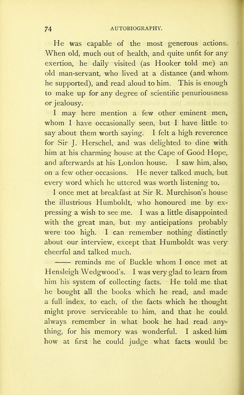 He was capable of the most generous actions.. When old, much out of health, and quite unfit for any exertion, he daily visited (as Hooker told me) an, old man-servant, who lived at a distance (and whom; he supported), and read aloud to him. This is enough to make up for any degree of scientific penuriousness. or jealousy. I may here mention a few other eminent men, whom I have occasionally seen, but I have little tO' say about them worth saying. I felt a high reverence for Sir J. Herschel, and was delighted to dine with him at his charming house at the Cape of Good Hope,, and afterwards at his London house. I saw him, also, on a few other occasions. He never talked much, but. every word which he uttered was worth listening to. I once met at breakfast at Sir R. Murchison's house the illustrious Humboldt, who honoured me by ex- pressing a wish to see me. I was a little disappointed with the great man, but my anticipations probably were too high. I can remember nothing distinctly about our interview, except that Humboldt was very cheerful and talked much. reminds me of Buckle whom I once met at Hensleigh Wedgwood's. I was very glad to learn from hiin his system of collecting facts. He told me that he bought all the books which he read, and made a full index, to each, of the facts which he thought, might prove serviceable to him, and that he could always remember in what book he had read any- thing, for his memory was wonderful, I asked him how at first he could judge what facts would be