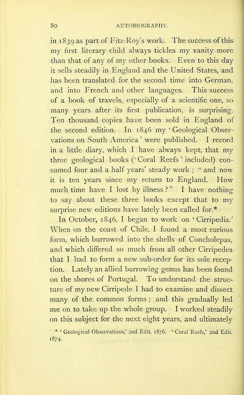 in 1839 as part of Fitz-Roy's work. The success of this my first Hterary child always tickles my vanity more than that of any of my other books. Even to this day it sells steadily in England and the United States, and has been translated for the second time into German, and into French and other languages. This success of a book of travels, especially of a scientific one, so many years after its first publication, is surprising. Ten thousand copies have been sold in England of the second edition. In 1846 my 'Geological Obser- vations on South America' were published. I record in a little diary, which I have always kept, that my three geological books (' Coral Reefs ' included) con- sumed four and a half years' steady work ;  and now it is ten years since my return to England. How much time have I lost by illness ? I have nothing to say about these three books except that to my surprise new editions have lately been called for.* In October, 1846, I began to work on ' Cirripedia.' When on the coast of Chile, I found a most curious form, which burrowed into the shells of Concholepas, and which differed so much from all other Cirripedes that I had to form a new sub-order for its sole recep- tion. Lately an allied burrowing genus has been found on the shores of Portugal. To understand the struc- ture of my new Cirripede I had to examine and dissect many of the common forms ; and this gradually led me on to take up the whole group. I worked steadily on this subject for the next eight years, and ultimately * ' Geological Observations,' 2nd Edit. 1876. ' Coral Reefs,' 2nd Edit, 1874.