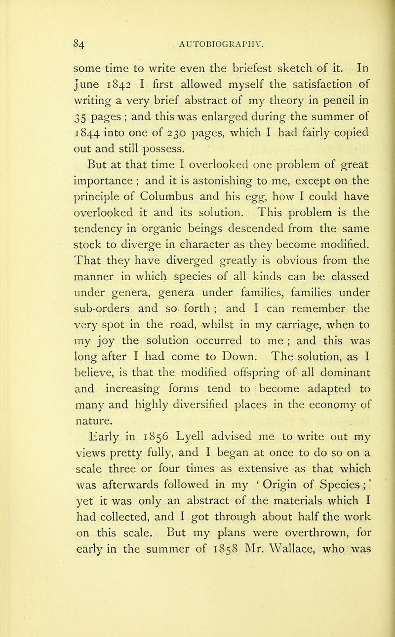 some time to write even the briefest sketch of it. In June 1842 I first allowed myself the satisfaction of writing a very brief abstract of my theory in pencil in 35 pages ; and this was enlarged during the summer of 1844 into one of 230 pages, which I had fairly copied out and still possess. But at that time I overlooked one problem of great importance ; and it is astonishing to me, except on the principle of Columbus and his egg, how I could have overlooked it and its solution. This problem is the tendency in organic beings descended from the same stock to diverge in character as they become modified. That they have diverged greatly is obvious from the manner in which species of all kinds can be classed under genera, genera under families, families under sub-orders and so forth ; and I can remember the very spot in the road, whilst in my carriage, when to my joy the solution occurred to me ; and this was long after I had come to Down. The solution, as I believe, is that the modified offspring of all dominant and increasing forms tend to become adapted to many and highly diversified places in the economy of nature. Early in 1856 Lyell advised me to write out my views pretty fully, and I began at once to do so on a scale three or four times as extensive as that which was afterwards followed in my ' Origin of Species;' yet it was only an abstract of the materials which I had collected, and I got through about half the work on this scale. But my plans were overthrown, for early in the summer of 1858 Mr. Wallace, who was