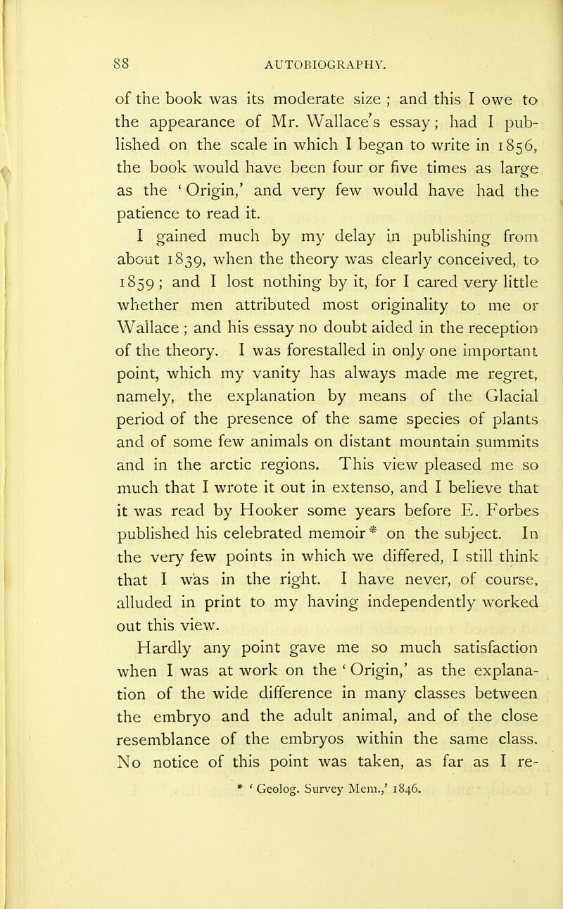 of the book was its moderate size ; and this I owe to the appearance of Mr. Wallace's essay; had I pub- lished on the scale in which I began to write in 1856, the book would have been four or five times as large as the ' Origin,' and very few would have had the patience to read it. I gained much by my delay in publishing from about 1839, when the theory was clearly conceived, to 1859 ; and I lost nothing by it, for I cared very little whether men attributed most originality to me or Wallace ; and his essay no doubt aided in the reception of the theory. I was forestalled in only one important point, which my vanity has always made me regret, namely, the explanation by means of the Glacial period of the presence of the same species of plants and of some few animals on distant mountain summits and in the arctic regions. This view pleased me so much that I wrote it out in extenso, and I believe that it was read by Hooker some years before E. Forbes published his celebrated memoir* on the subject. In the very few points in which we differed, I still think that I was in the right. I have never, of course, alluded in print to my having independently Avorked out this view. Hardly any point gave me so much satisfaction when I was at work on the ' Origin,' as the explana- tion of the wide difference in many classes between the embryo and the adult animal, and of the close resemblance of the embryos within the same class. No notice of this point was taken, as far as I re- * ' Geolog. Survey Mem.,' 1846.