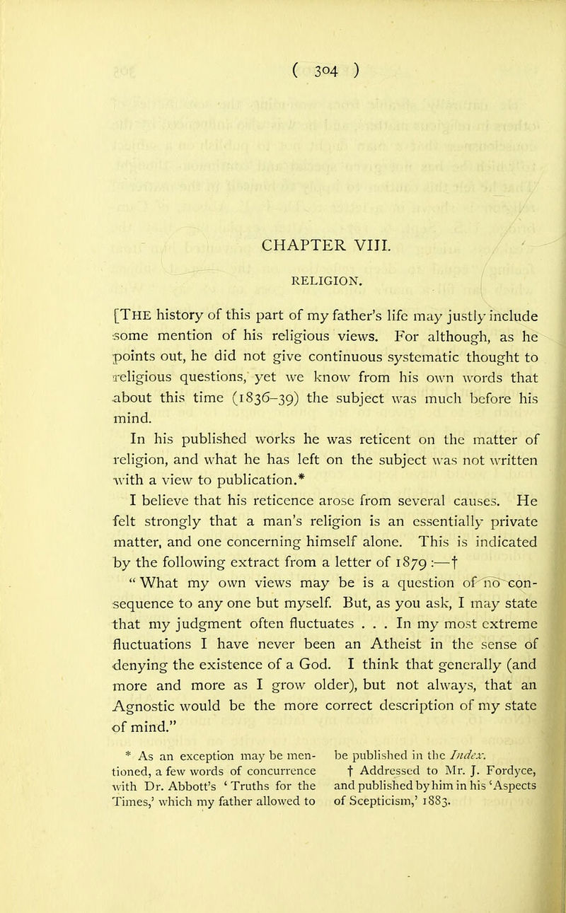 CHAPTER VIII. RELIGION. I [The history of this part of my father's life may justly include some mention of his religious views. For although, as he points out, he did not give continuous systematic thought to Teligious questions, yet we know from his own words that about this time (1836-39) the subject was much before his mind. In his published works he was reticent on the matter of religion, and what he has left on the subject was not written with a view to publication.* I believe that his reticence arose from several causes. He felt strongly that a man's religion is an essentially private matter, and one concerning himself alone. This is indicated by the following extract from a letter of 1879 :—j  What my own views may be is a question of-iio^xon- sequence to any one but myself But, as you ask, I may state that my judgment often fluctuates ... In my most extreme fluctuations I have never been an Atheist in the sense of denying the existence of a God. I think that generally (and more and more as I grow older), but not always, that an Agnostic would be the more correct description of my state of mind. * As an exception may be men- be publislied in tlic Index. tioned, a few words of concurrence f Addressed to Mr. J. Fordyce, with Dr. Abbott's 'Truths for the and published by him in his'Aspects Times,' which my father allowed to of Scepticism,' 1883.