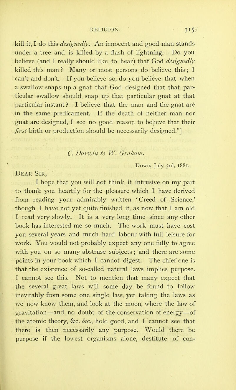 kill it, I do this designedly. An innocent and good man stands under a tree and is killed by a flash of lightning. Do you believe (and I really should like to hear) that God designedly killed this man ? Many or most persons do believe this ; I can't and don't. If you believe so, do you believe that when a swallow snaps up a gnat that God designed that that par- ticular swallow should snap up that particular gnat at that particular instant ? I believe that the man and the gnat are in the same predicament. If the death of neither man nor gnat are designed, I see no good reason to believe that their first birth or production should be necessarily designed.] C. Dnrzvin to W. Graham. Down, July 3rcl, 1881. Dear Sir, I hope that you will iiot think it intrusive on my part to thank you heartily for the pleasure which I have derived from reading your admirably written 'Creed of Science,' though I have not yet quite finished it, as now that I am old I read very slowly. It is a very long time since any other book has interested me so much. The work must have cost you seyeral years and much hard labour with full leisure for work. You would not probably expect any one fully to agree with you on so many abstruse subj^ects ; and there are some points in your book which I cannot digest. The chief one is that the existence of so-called natural laws implies purpose. I cannot see this. Not to mention that many expect that the several great laws will some day be found to follow inevitably from some one single law, yet taking the laws as we now know them, and look at the moon, where the law of gravitation—and no doubt of the conservation of energy—of the atomic theory, &c. &c., hold good, and I cannot see that there is then necessarily any purpose. Would there be purpose if the lowest organisms alone, destitute of con-