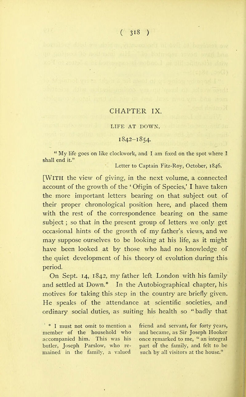 CHAPTER IX. LIFE AT DOWN. 1842-1854.  My life goes on like clockwork, and I am fixed on the spot where I shall end it. Letter to Captain Fitz-Roy, October, 1846. [With the view of giving, in the next volume, a connected account of the growth of the ' Origin of Species,' I have taken the more important letters bearing on that subject out of their proper chronological position here, and placed them with the rest of the correspondence bearing on the same subject ; so that in the present group of letters we only get occasional hints of the growth of my father's views, and we may suppose ourselves to be looking at his life, as it might have been looked at by those who had no knowledge of the quiet development of his theory of evolution during this period. On Sept. 14, 1842, my father left London with his family and settled at Down.* In the Autobiographical chapter, his motives for taking this step in the country are briefly given. He speaks of the attendance at scientific societies, and ordinary social duties, as suiting his health so  badly that * I must hot omit to mention a friend and servant, for forty years, member of the household who and became, as Sir Joseph Hooker accompanied him. This was his once remarked to me,  an integral butler, Joseph Parslow, who re- part o^ the family, and felt to be mained in the family, a valued such by all visitors at the house.