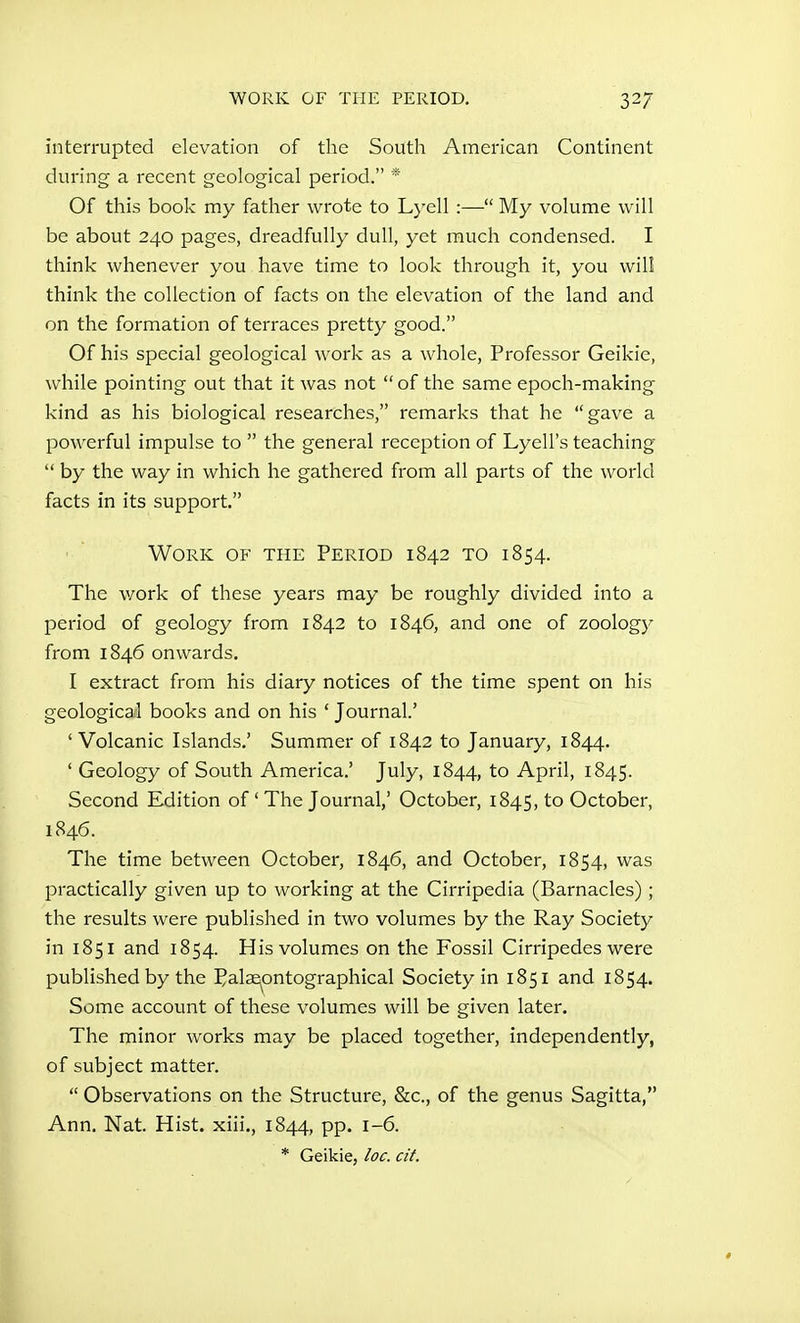interrupted elevation of the South American Continent during a recent geological period. * Of this book my father wrote to Lyell :— My volume will be about 240 pages, dreadfully dull, yet much condensed. I think whenever you have time to look through it, you will think the collection of facts on the elevation of the land and on the formation of terraces pretty good. Of his special geological work as a whole. Professor Geikie, while pointing out that it was not  of the same epoch-making kind as his biological researches, remarks that he gave a powerful impulse to  the general reception of Lyell's teaching  by the way in which he gathered from all parts of the world facts in its support. Work of the Period 1842 to 1854. The v/ork of these years may be roughly divided into a period of geology from 1842 to 1846, and one of zoology from 1846 onwards. I extract from his diary notices of the time spent on his geological books and on his ' Journal' ' Volcanic Islands.' Summer of 1842 to January, 1844. ' Geology of South America.' July, 1844, to April, 1845. Second Edition of ' The Journal,' October, 1845, to October, 1846. The time between October, 1846, and October, 1854, was practically given up to working at the Cirripedia (Barnacles) ; the results were published in two volumes by the Ray Society in 1851 and 1854. His volumes on the Fossil Cirripedes were published by the Palse^pntographical Society in 1851 and 1854. Some account of these volumes will be given later. The minor works may be placed together, independently, of subject matter.  Observations on the Structure, &c., of the genus Sagitta, Ann. Nat. Hist, xiii., 1844, pp. 1-6. * Geikie, loc. at.
