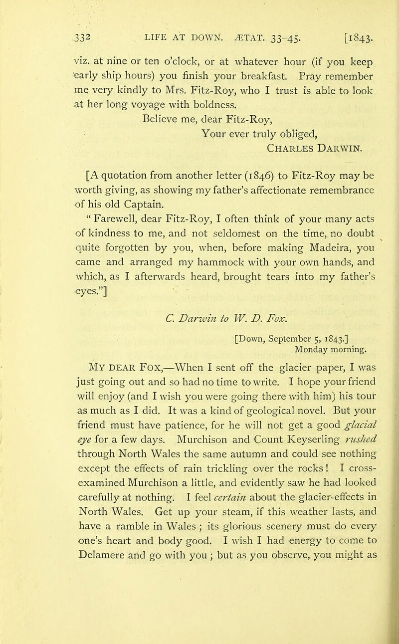 viz. at nine or ten o'clock, or at whatever hour (if you keep fearly ship hours) you finish your breakfast. Pray remember me very kindly to Mrs. Fitz-Roy, who I trust is able to look at her long voyage with boldness. Believe me, dear Fitz-Roy, Your ever truly obliged, Charles Darwin. [A quotation from another letter (1846) to Fitz-Roy maybe worth giving, as showing my father's affectionate remembrance of his old Captain.  Farewell, dear Fitz-Roy, I often think of your many acts of kindness to me, and not seldomest on the time, no doubt quite forgotten by you, when, before making Madeira, you came and arranged my hammock with your own hands, and which, as I afterwards heard, brought tears into my father's eyes.] C. Darwin to W. D. Fox. [Down, September 5, 1843.] Monday morning. My dear Fox,—When I sent off the glacier paper, I was just going out and so had no time to write. I hope your friend will enjoy (and I wish you were going there with him) his tour as much as I did. It was a kind of geological novel. But your friend must have patience, for he will not get a good glacial eye for a few days. Murchison and Count Keyserling riished through North Wales the same autumn and could see nothing except the effects of rain trickling over the rocks! I cross- examined Murchison a little, and evidently saw he had looked carefully at nothing. I feel certain about the glacier-effects in North Wales. Get up your steam, if this weather lasts, and have a ramble in Wales ; its glorious scenery must do every one's heart and body good. I wish I had energy to come to Delamere and go with you ; but as you observe, you might as