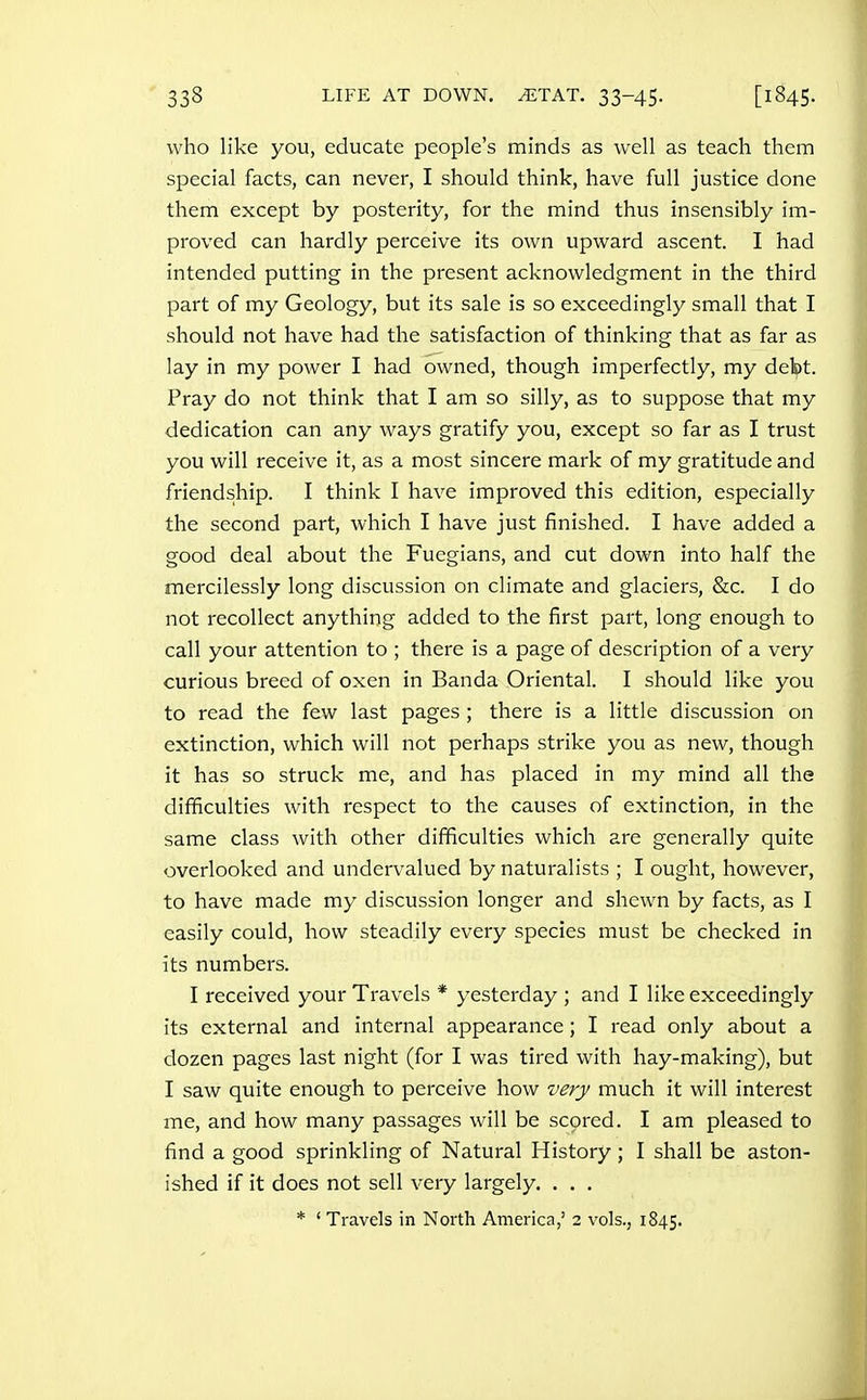 who like you, educate people's minds as well as teach them special facts, can never, I should think, have full justice done them except by posterity, for the mind thus insensibly im- proved can hardly perceive its own upward ascent. I had intended putting in the present acknowledgment in the third part of my Geology, but its sale is so exceedingly small that I should not have had the satisfaction of thinking that as far as lay in my power I had owned, though imperfectly, my debt. Pray do not think that I am so silly, as to suppose that my dedication can any ways gratify you, except so far as I trust you will receive it, as a most sincere mark of my gratitude and friendship. I think I have improved this edition, especially the second part, which I have just finished. I have added a good deal about the Fuegians, and cut down into half the mercilessly long discussion on climate and glaciers, &c. I do not recollect anything added to the first part, long enough to call your attention to ; there is a page of description of a very curious breed of oxen in Banda Oriental. I should like you to read the few last pages ; there is a little discussion on extinction, which will not perhaps strike you as new, though it has so struck me, and has placed in my mind all the difficulties with respect to the causes of extinction, in the same class with other difficulties which are generally quite overlooked and undervalued by naturalists ; I ought, however, to have made my discussion longer and shewn by facts, as I easily could, how steadily every species must be checked in its numbers. I received your Travels * yesterday ; and I like exceedingly its external and internal appearance; I read only about a dozen pages last night (for I was tired with hay-making), but I saw quite enough to perceive how very much it will interest me, and how many passages will be scored. I am pleased to find a good sprinkling of Natural History ; I shall be aston- ished if it does not sell very largely. . . , * ' Travels in North America,' 2 vols., 1845.