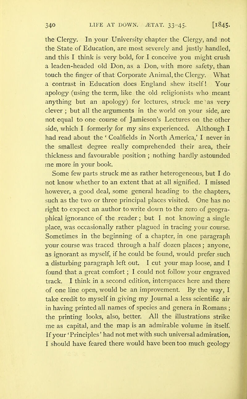 the Clergy. In your University chapter tlie Clergy, and not the State of Education, are most severely and justly handled, and this I think is very bold, for I conceive you might crush a leaden-headed old Don, as a Don, with more safety, than touch the finger of that Corporate Animal, the Clergy. What a contrast in Education does England shew itself! Your apology (using the term, like the old religionists who meant anything but an apology) for lectures, struck me' as very clever ; but all the arguments in the world on your side, are not equal to one course of Jamieson's Lectures on the other side, which I formerly for my sins experienced. Although I had read about the ' Coalfields in North America,' I never in the smallest degree really comprehended their area, their thickness and favourable position ; nothing hardly astounded me more in your book. Some few parts struck me as rather heterogeneous, but I do not know whether to an extent that at all signified. I missed however, a good deal, some general heading to the chapters, such as the two or three principal places visited. One has no right to expect an author to write down to the zero of geogra- phical ignorance of the reader ; but I not knowing a single place, was occasionally rather plagued in tracing your course. Sometimes in the beginning of a chapter, in one paragraph your course was traced through a half dozen places ; anyone, as ignorant as myself, if he could be found, would prefer such a disturbing paragraph left out. I cut your map loose, and I found that a great comfort; I could not follow your engraved track. I think in a second edition, interspaces here and there of one line open, would be an improvement. By the way, I take credit to myself in giving my Journal a less scientific air in having printed all names of species and genera in Romans ; the printing looks, also, better. All the illustrations strike me as capital, and the map is an admirable volume in itself If your 'Principles' had not met with such universal admiration, I should have feared there would have been too much geology