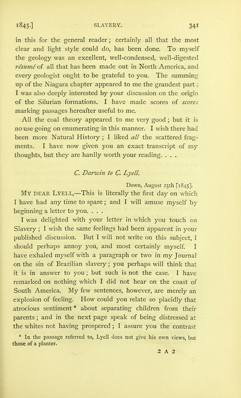 1845.] SLAVERY. in this for the general reader; certainly all that the most clear and light style could do, has been done. To myself the geology was an excellent, well-condensed, well-digested resume oi all that has been made out in North America, and every geologist ought to be grateful to you. The summing up of the Niagara chapter appeared to me the grandest part ; I was also deeply interested by your discussion on the origin of the Silurian formations. I have made scores of scores marking passages hereafter useful to me. All the coal theory appeared to me very good ; but it is no use going on enumerating in this manner. I wish there had been more Natural History ; I liked all the scattered frag- ments. I have now given you an exact transcript of my thoughts, but they are hardly worth your reading. . . . C. Darwiii to C. Lyell. Down, August 25th [1845]. My dear Lyell,—This is literally the first day on which I have had any time to spare; and I will amuse myself by beginning a letter to you. . . . I was delighted with your letter in which you touch on Slavery ; I wish the same feelings had been apparent in your published discussion. But I will not write on this subject, I should perhaps annoy you, and most certainly myself I have exhaled myself with a paragraph or two in my Journal on the sin of Brazilian slavery; you perhaps will think that it is in answer to you ; but such is not the case. I have remarked on nothing which I did not hear on the coast of South America. My few sentences, however, are merely an explosion of feeling. How could you relate so placidly that atrocious sentiment * about separating children from their parents ; and in the next page speak of being distressed at the whites not having prospered ; I assure you the contrast * In the passage referred to, Lyell does not give his own views, but those of a planter,