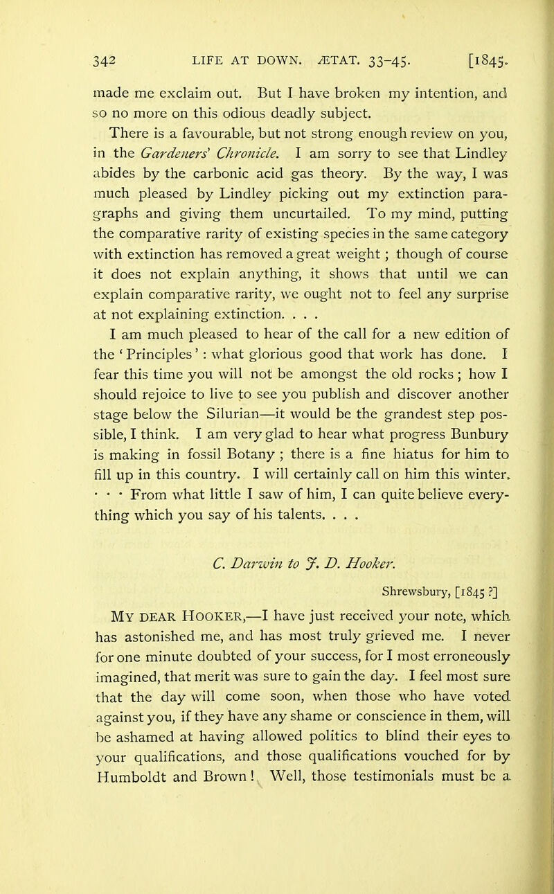 made me exclaim out. But I have broken my intention, and so no more on this odious deadly subject. There is a favourable, but not strong enough review on you, in the Gardeners' Chronicle. I am sorry to see that Lindley abides by the carbonic acid gas theory. By the way, I was much pleased by Lindley picking out my extinction para- graphs and giving them uncurtailed. To my mind, putting the comparative rarity of existing species in the same category with extinction has removed a great weight ; though of course it does not explain anything, it shows that until we can explain comparative rarity, we ought not to feel any surprise at not explaining extinction. . . , I am much pleased to hear of the call for a new edition of the ' Principles' : what glorious good that work has done. I fear this time you will not be amongst the old rocks ; how I should rejoice to live to see you publish and discover another stage below the Silurian—it would be the grandest step pos- sible, I think. I am very glad to hear what progress Bunbury is making in fossil Botany ; there is a fine hiatus for him to fill up in this country. I will certainly call on him this winter. • • • From what little I saw of him, I can quite believe every- thing which you say of his talents. . . . C. Darivin to jf. D. Hooker. Shrewsbury, [1845 ?] My dear Hooker,—I have just received your note, which has astonished me, and has most truly grieved me. I never for one minute doubted of your success, for I most erroneously imagined, that merit was sure to gain the day. I feel most sure that the day will come soon, when those who have voted against you, if they have any shame or conscience in them, will be ashamed at having allowed politics to blind their eyes to your qualifications, and those qualifications vouched for by Humboldt and Brown ! Well, those testimonials must be a