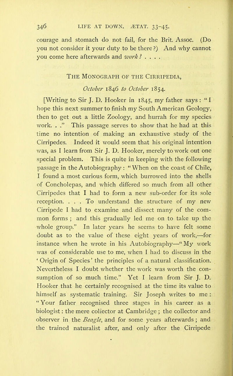 courage and stomach do not fail, for the Brit. Assoc. (Do you not consider it your duty to be there ?) And why cannot you come here afterwards and work ? . . . . The Monograph of the Cirripedia, October 1846 to October 1854. [Writing to Sir J. D. Hooker in 1845, my father says :  I hope this next summer to finish my South American Geology, then to get out a little Zoology, and hurrah for my species work. . . This passage serves to show that he had at this time no intention of making an exhaustive study of the Cirripedes. Indeed it would seem that his original intention was, as I learn from Sir J. D. Hooker, merely to work out one special problem. This is quite in keeping with the following passage in the Autobiography :  When on the coast of Chile, I found a most curious form, which burrowed into the shells of Concholepas, and which differed so much from all other Cirripedes that I had to form a new sub-order for its sole reception. . . . To understand the structure of my new Cirripede I had to examine and dissect many of the com- mon forms ; and this gradually led me on to take up the whole group. In later years he seems to have felt some doubt as to the value of these eight years of work,—for instance when he wrote in his Autobiography— My work was of considerable use to me, when I had to discuss in the ' Origin of Species' the principles of a natural classification. Nevertheless I doubt whether the work was worth the con- sumption of so much time. Yet I learn from Sir J. D. Hooker that he certainly recognised at the time its value to himself as systematic training. Sir Joseph writes to me :  Your father recognised three stages in his career as a biologist: the mere collector at Cambridge ; the collector and observer in the Beagle, and for some years afterwards ; and the trained naturalist after, and only after the Cirripede