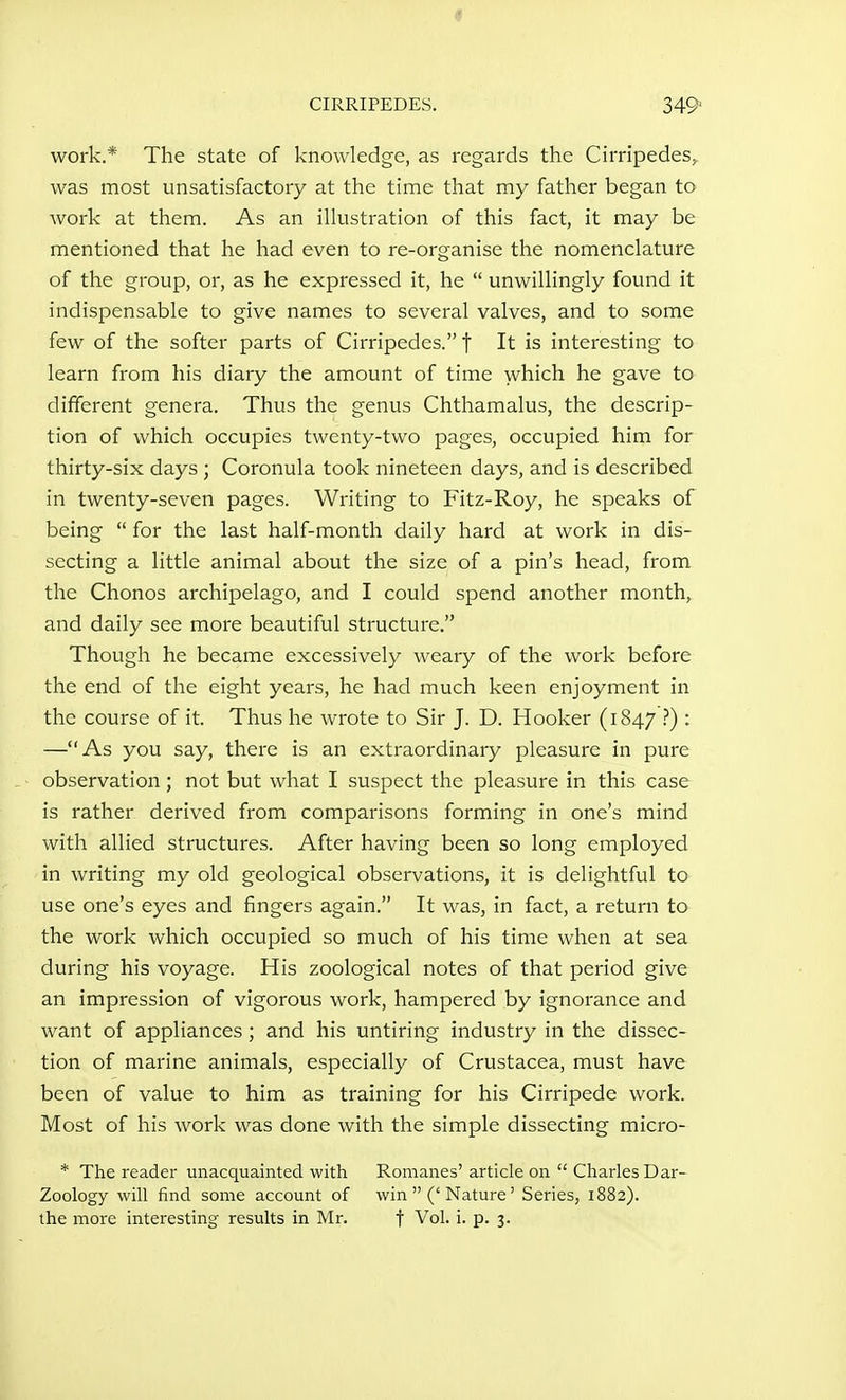 CIRRIPEDES. 349< work.* The state of knowledge, as regards the Cirripedes, was most unsatisfactory at the time that my father began to Avork at them. As an ilkistration of this fact, it may be mentioned that he had even to re-organise the nomenclature of the group, or, as he expressed it, he  unwillingly found it indispensable to give names to several valves, and to some few of the softer parts of Cirripedes. t It is interesting to learn from his diary the amount of time which he gave to different genera. Thus the genus Chthamalus, the descrip- tion of which occupies twenty-two pages, occupied him for thirty-six days ; Coronula took nineteen days, and is described in twenty-seven pages. Writing to Fitz-Roy, he speaks of being  for the last half-month daily hard at work in dis- secting a little animal about the size of a pin's head, from the Chonos archipelago, and I could spend another month, and daily see more beautiful structure. Though he became excessively weary of the work before the end of the eight years, he had much keen enjoyment in the course of it. Thus he wrote to Sir J. D. Hooker (1847 i) : —As you say, there is an extraordinary pleasure in pure observation; not but what I suspect the pleasure in this case is rather derived from comparisons forming in one's mind with allied structures. After having been so long employed in writing my old geological observations, it is delightful to use one's eyes and fingers again. It was, in fact, a return to the work which occupied so much of his time when at sea during his voyage. His zoological notes of that period give an impression of vigorous work, hampered by ignorance and want of appliances ; and his untiring industry in the dissec- tion of marine animals, especially of Crustacea, must have been of value to him as training for his Cirripede work. Most of his work was done with the simple dissecting micro- * The reader unacquainted with Romanes' article on  Charles Dar- Zoology will find some account of win ('Nature' Series, 1882). the more interesting results in Mr. f Vol. i. p. 3.