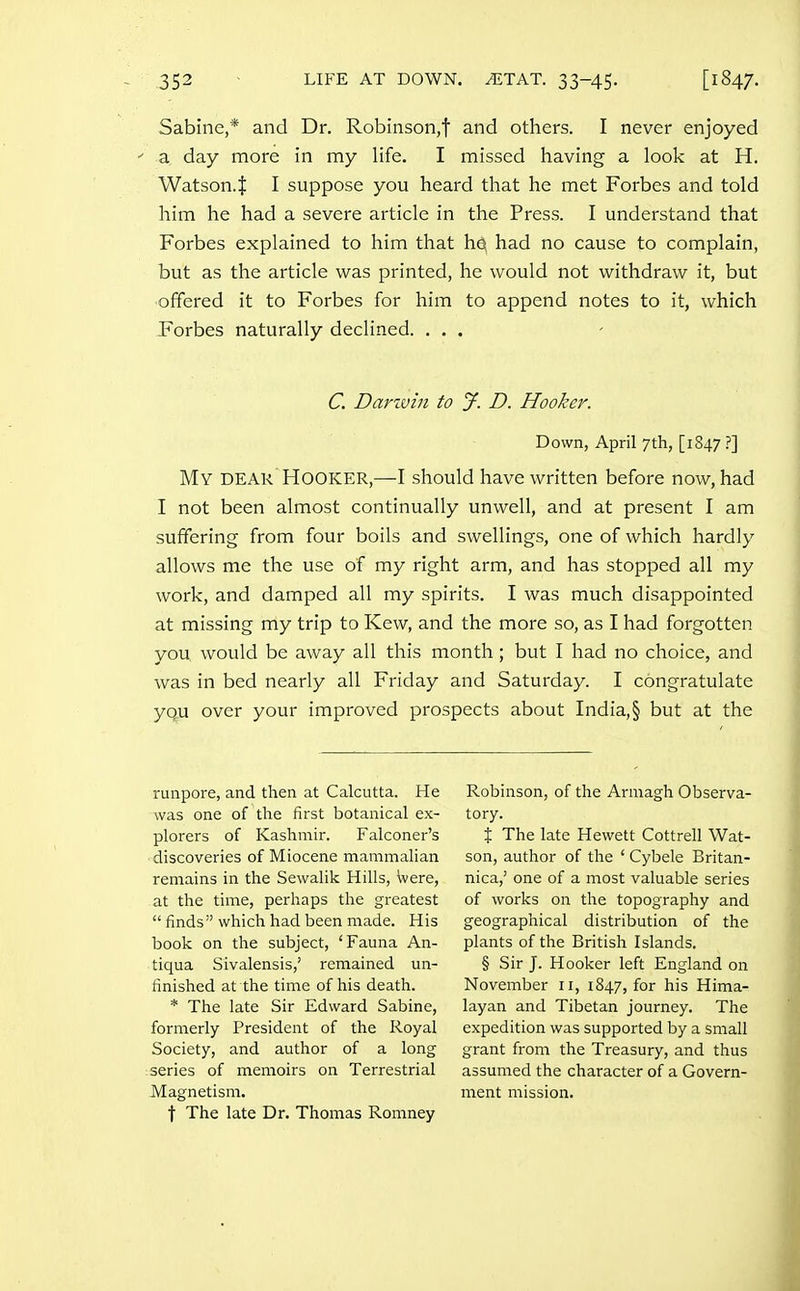 Sabine,* and Dr. Robinson,t and others. I never enjoyed ■' a day more in my life. I missed having a look at H. Watson.l I suppose you heard that he met Forbes and told him he had a severe article in the Press. I understand that Forbes explained to him that hq had no cause to complain, but as the article was printed, he would not withdraw it, but offered it to Forbes for him to append notes to it, which Forbes naturally declined. ... C. Darivin to jf. D. Hooker. Down, April 7th, [1847 ?] My dear Hooker,—I should have written before now, had I not been almost continually unwell, and at present I am suffering from four boils and swellings, one of which hardly allows me the use of my right arm, and has stopped all my work, and damped all my spirits. I was much disappointed at missing my trip to Kew, and the more so, as I had forgotten you would be away all this month; but I had no choice, and was in bed nearly all Friday and Saturday. I congratulate you over your improved prospects about India,§ but at the runpore, and then at Calcutta. He was one of the first botanical ex- plorers of Kashmir. Falconer's ■discoveries of Miocene mammalian remains in the Sewalik Hills, Were, at the time, perhaps the greatest  finds which had been made. His book on the subject, 'Fauna An- tiqua Sivalensis,' remained un- finished at the time of his death. * The late Sir Edward Sabine, formerly President of the Royal Society, and author of a long series of memoirs on Terrestrial Magnetism. \ The late Dr. Thomas Romney Robinson, of the Armagh Observa- tory. t The late Hewett Cottrell Wat- son, author of the ' Cybele Britan- nica,' one of a most valuable series of works on the topography and geographical distribution of the plants of the British Islands. § Sir J. Hooker left England on November 11, 1847, for his Hima- layan and Tibetan journey. The expedition was supported by a small grant from the Treasury, and thus assumed the character of a Govern- ment mission.