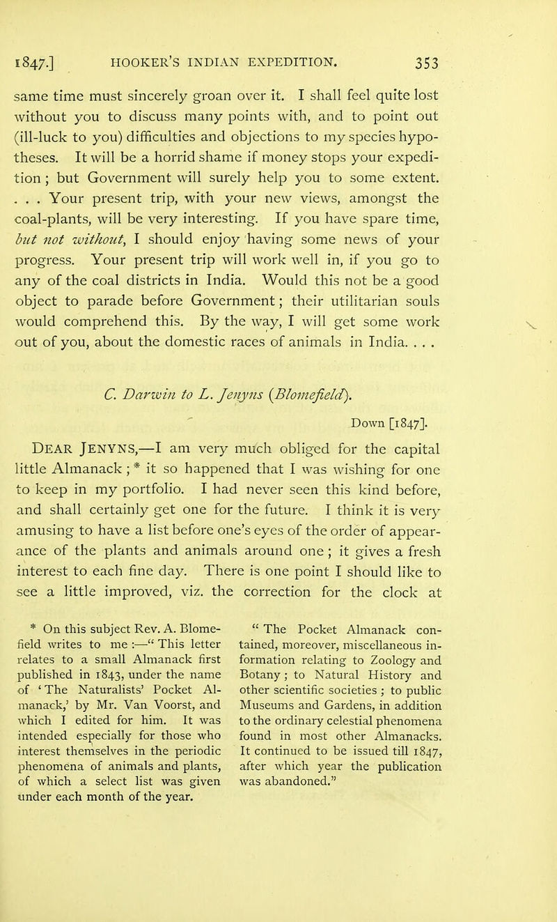 same time must sincerely groan over it. I shall feel quite lost without you to discuss many points with, and to point out (ill-luck to you) difficulties and objections to my species hypo- theses. It will be a horrid shame if money stops your expedi- tion ; but Government will surely help you to some extent. . . . Your present trip, with your new views, amongst the coal-plants, will be very interesting. If you have spare time, btit not zvithotit, I should enjoy having some news of your progress. Your present trip will work well in, if you go to any of the coal districts in India. Would this not be a good object to parade before Government; their utilitarian souls would comprehend this. By the way, I will get some work out of you, about the domestic races of animals in India. . . . C. Darivin to L. Jenyns {Blomefield). Down [1847]. Dear Jenyns,—I am very much obliged for the capital little Almanack; * it so happened that I was wishing for one to keep in my portfolio. I had never seen this kind before, and shall certainly get one for the future. I think it is very amusing to have a list before one's eyes of the order of appear- ance of the plants and animals around one; it gives a fresh interest to each fine day. There is one point I should like to see a little improved, viz. the correction for the clock at * On this subject Rev. A. Blome- field writes to me :— This letter relates to a small Almanack first published in 1843, under the name of 'The Naturalists' Pocket Al- manack,' by Mr. Van Voorst, and which I edited for him. It was intended especially for those who interest themselves in the periodic phenomena of animals and plants, of which a select list was given under each month of the year.  The Pocket Almanack con- tained, moreover, miscellaneous in- formation relating to Zoology and Botany; to Natural History and other scientific societies ; to public Museums and Gardens, in addition to the ordinary celestial phenomena found in most other Almanacks. It continued to be issued till 1847, after which year the publication was abandoned.