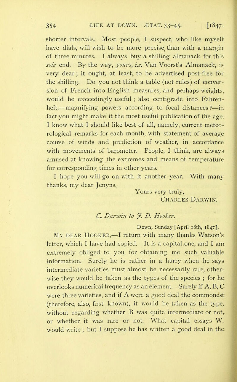 shorter intervals. Most people, I suspect, who like myself have dials, will wish to be more precise^ than with a margin of three minutes. I always buy a shilling almanack for this sole end. By the way, yours, i.e. Van Voorst's Almanack, is very dear ; it ought, at least, to be advertised post-free for the shilling. Do you not think a table (not rules) of conver- sion of French into English measures, and perhaps weights, would be exceedingly useful ; also centigrade into Fahren- heit,—magnifying powers according to focal distances ?—in fact you might make it the most useful publication of the age. I know what I should like best of all, namely, current meteo- rological remarks for each month, with statement of average course of winds and prediction of weather, in accordance with movements of barometer. People, I think, are always amused at knowing the extremes and means of temperature for corresponding times in other years. I hope you will go on with it another year. With many thanks, my dear Jenyns, Yours very truly, Charles Darwin. C. Darivhi to J. D. Hooker. Down, Sunday [April i8th, 1847]. My dear Hooker,—I return with many thanks Watson's letter, which I have had copied. It is a capital one, and I am extremely obliged to you for obtaining me such valuable information. Surely he is rather in a hurry when he says intermediate varieties must almost be necessarily rare, other- wise they would be taken as the types of the species ; for he overlooks numerical frequency as an element. Surely if A, B, C were three varieties, and if A were a good deal the commonest (therefore, also, first known), it would be taken as the type, without regarding whether B was quite intermediate or not,, or whether it was rare or not. What capital essays W. would write; but I suppose he has written a good deal in the