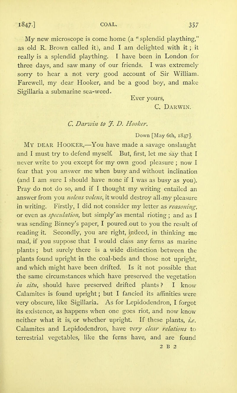 My new microscope is come home (a  splendid plaything, as old R. Brown called it), and I am delighted with it ; it really is a splendid plaything. I have been in London for three days, and saw many of our friends. I was extremely sorry to hear a not very good account of Sir William. Farewell, my dear Hooker, and be a good boy, and make Sigillaria a submarine sea-weed. Ever yours, C. Darwin. C. Dariviii to J. D. Hooker. Down [May 6th, 1847]. My dear Hooker,—You have made a savage onslaught and I must try to defend myself But, first, let me say that I never write to you except for my own good pleasure ; now I fear that you answer me when busy and without inclination (and I am sure I should have none if I was as busy as you). Pray do not do so, and if I thought my writing entailed an answer from you nolens volens, it would destroy albmy pleasure in writing. Firstly, I did not consider my letter as reasoning, or even as specnlation, but simply'as mental rioting ; and as I was sending Binney's paper, I poured out to you the result of reading it. Secondly, you are right, indeed, in thinking me mad, if you suppose that I would class any ferns as marine plants ; but surely there is a wide distinction between the plants found upright in the coal-beds and those not upright, and which might have been drifted. Is it not possible that the same circumstances which have preserved the vegetation in situ, should have preserved drifted plants ? I know Calamites is found upright; but I fancied its affinities were very obscure, like Sigillaria. As for Lepidodendron, I forgot its existence, as happens when one goes riot, and now know neither what it is, or whether upright. If these plants, i.e. Calamites and Lepidodendron, have very clear relations to terrestrial vegetables, like the ferns have, and are found 2 B 2