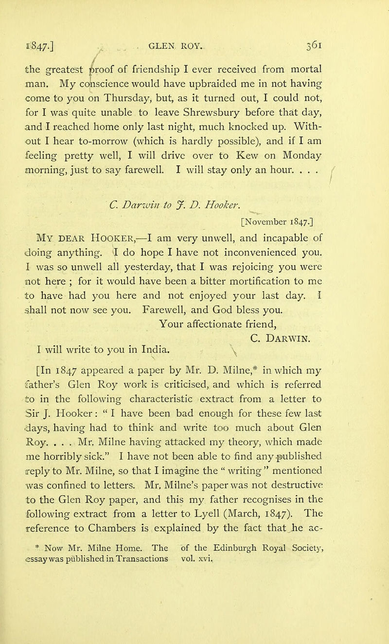 the greatest j^roof of friendship I ever received from mortal man. My conscience would have upbraided me in not having come to you on Thursday, but, as it turned out, I could not, for I was quite unable to leave Shrewsbury before that day, and I reached home only last night, much knocked up. With- out I hear to-morrow (which is hardly possible), and if I am feeling pretty well, I will drive over to Kew on Monday morning, just to say farewell. I will stay only an hour. . . . C. Darivin to J. D. Hooker. [November 1847.] My dear Hooker,^—I am very unwell, and incapable of doing anything. I do hope I have not inconvenienced you. I was so unwell all yesterday, that I was rejoicing you were not here ; for it would have been a bitter mortification to me to have had you here and not enjoyed your last day. i shall not now see you. Farewell, and God bless you. Your affectionate friend, C. Darwin. I will write to you in India. \^ [In 1847 appeared a paper by Mr. D. Milne,* in which my father's Glen Roy work is criticised, and which is referred to in the following characteristic extract from a letter to Sir J. Hooker:  I have been bad enough for these few last days, having had to think and write too much about Glen Roy. . . . Mr. Milne having attacked my theory, which made me horribly sick. I have not been able to find any published reply to Mr. Milne, so that I imagine the  writing  mentioned was confined to letters. Mr, Milne's paper was not destructive to the Glen Roy paper, and this my father recognises in the following extract from a letter to Lyell (March, 1847). The reference to Chambers is explained by the fact that he ac- * Now Mr. Milne Home. The of the Edinburgh Royal Society, essay was published in Transactions vol. xvi.