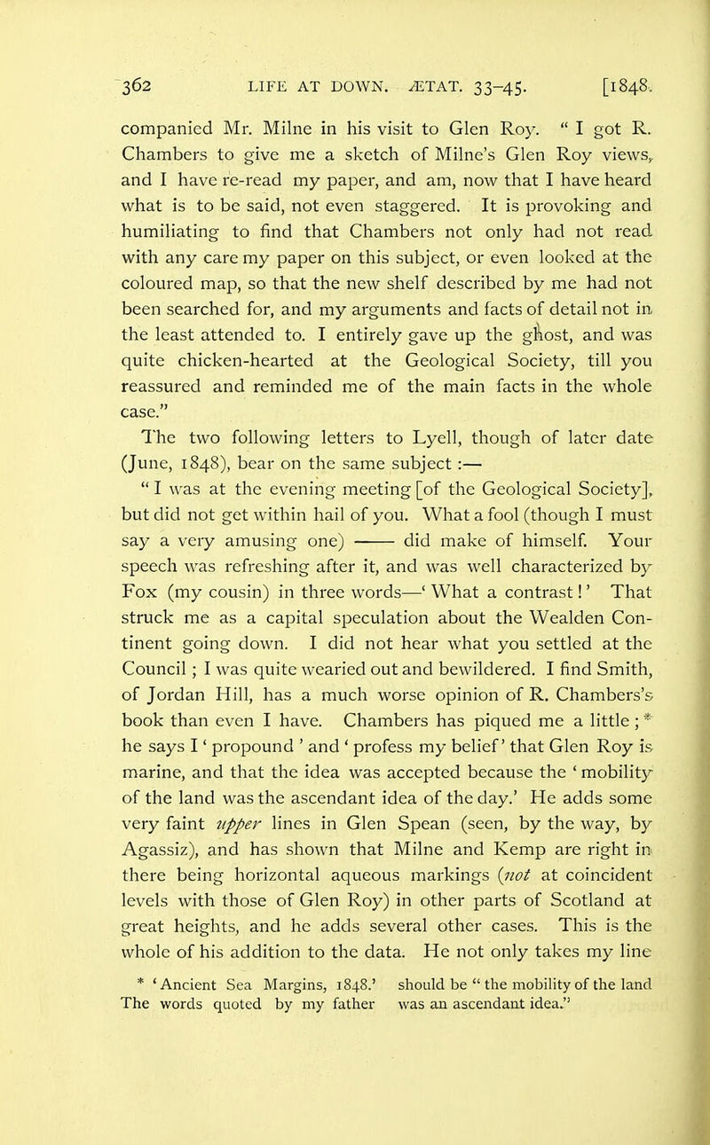 companied Mr. Milne in his visit to Glen Roy.  I got R. Chambers to give me a sketch of Milne's Glen Roy views,, and I have re-read my paper, and am, now that I have heard what is to be said, not even staggered. It is provoking and humiliating to find that Chambers not only had not read with any care my paper on this subject, or even looked at the coloured map, so that the new shelf described by me had not been searched for, and my arguments and facts of detail not in the least attended to. I entirely gave up the gifiost, and was quite chicken-hearted at the Geological Society, till you reassured and reminded me of the main facts in the whole case. The two following letters to Lyell, though of later date (June, 1848), bear on the same subject :—  I was at the evening meeting [of the Geological Society], but did not get within hail of you. What a fool (though I must say a very amusing one) did make of himself. Your speech was refreshing after it, and was well characterized by Fox (my cousin) in three words—' What a contrast!' That struck me as a capital speculation about the Wealden Con- tinent going down. I did not hear what you settled at the Council; I was quite wearied out and bewildered. I find Smith, of Jordan Hill, has a much worse opinion of R, Chambers's book than even I have. Chambers has piqued me a little; * he says I' propound ' and ' profess my belief that Glen Roy is marine, and that the idea was accepted because the ' mobility of the land was the ascendant idea of the day.' He adds some very faint 7ipper lines in Glen Spean (seen, by the way, by Agassiz), and has shown that Milne and Kemp are right in there being horizontal aqueous markings iiiot at coincident levels with those of Glen Roy) in other parts of Scotland at great heights, and he adds several other cases. This is the whole of his addition to the data. He not only takes my line * 'Ancient Sea Margins, 1848.' should be  the mobility of the land The words quoted by my father was an ascendant idea.